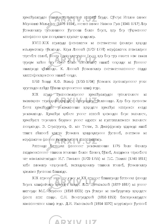 ҳужайралардан ташкил этганлигини асослаб берди. Сўнгра Италия олими Марчелло Мальпиги (1628-1694), инглиз олими Неемия Грю (1941-1712) Лар ўсимликлар тузилишини ўрганиш билан бирга, ҳар бир тўқиманинг вазифасини ҳам аниқлашга ҳаракат қилдилар. XVIII - XIX асрларда физиология ва систематика фанлари ҳақида маълумотлар тўпланди. Карл Линней (1707-1778) морфологик атамаларни тартибга солиб, бинар наменклатурани (яъни ҳар бир тур иккита ном аввал туркум кейин тур номи билан айтилиши) ишлаб чиқилди ва ўзининг ишларида қўлланди. К. Линней ўсимликлар систематикасининг содда классификациясини ишлаб чиқди. 1759 йилда К.Ф. Вольф (1733-1794) ўсимлик органларининг учки куртакдан пайдо бўлиш қонуниятини кашф этди. XIX асрда организмларнинг ҳужайралардан тузилганлиги ва эволюцион тараққиёт ҳақидаги назариялар тўпланилди. Ҳар бир организм битта ҳужайрадан ривожланиши ҳақидаги ҳужайра назарияси янада ривожланди. Ҳужайра қобиғи унинг асосий қисмидан бири эканлиги, ҳужайрага тириклик берувчи унинг ядроси ва протопплазмаси эканлиги аниқланди. Э. Страсургер, Ф. ван Тигем, Э. Джеффрилар қадимда яшаб тошга айланиб қолган ўсимлик қолдиқларини ўрганиб, анатомия ва морфология фанини эволюциясига асос солдилар. Россияда ботаника фанининг ривожланиши 1725 йили Фанлар академиясининг ташкил этилиши билан боғлиқ бўлиб, Академия таркибига чет мамалакатлардан И.Г. Гемелин (1709-1755) ва П.С. Паллас (1741-1811) каби олимлар чақирилиб, экспедициялар ташкил этилиб, ўсимликлар қоплами ўрганила бошлади. XIX асрнинг иккинчи ярми ва XX асрнинг бошларида ботаника фанида йирик кашфиётлар вужудга келди. Л.С. Ценковский (1822-1887) ва унинг шогирди М.С. Воронин (1838-1903) сув ўтлари ва замбуруғлар ҳақидаги фанга асос солди. С.Н. Виноградский (1856-1953) бактериялардаги хемосинтезни кашф этди. Д.И. Ивановский (1864-1920) вирусларни ўрганиб 