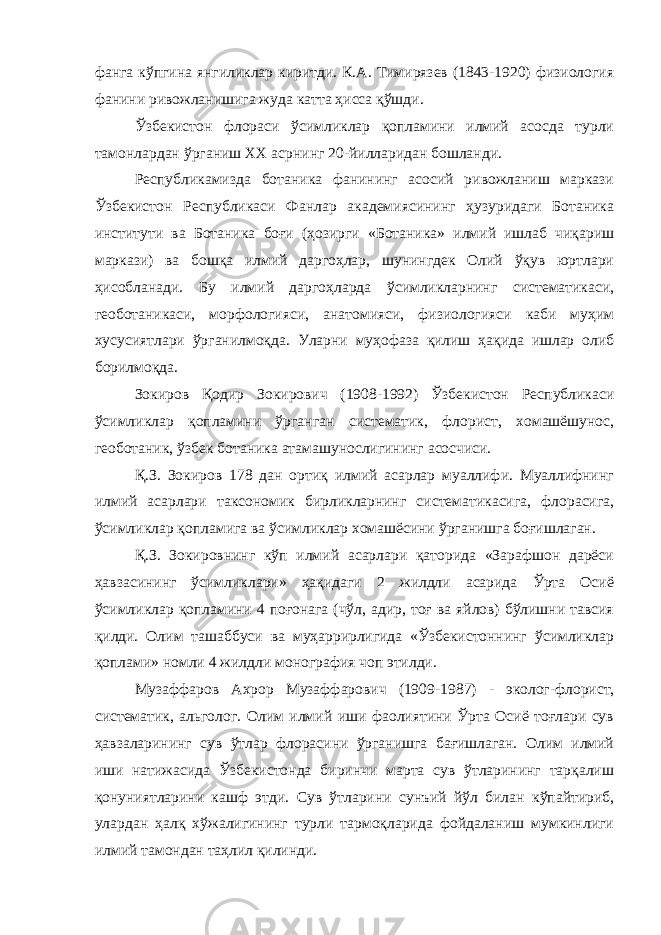 фанга кўпгина янгиликлар киритди. К.А. Тимирязев (1843-1920) физиология фанини ривожланишига жуда катта ҳисса қўшди. Ўзбекистон флораси ўсимликлар қопламини илмий асосда турли тамонлардан ўрганиш XX асрнинг 20-йилларидан бошланди. Республикамизда ботаника фанининг асосий ривожланиш маркази Ўзбекистон Республикаси Фанлар академиясининг ҳузуридаги Ботаника институти ва Ботаника боғи (ҳозирги «Ботаника» илмий ишлаб чиқариш маркази) ва бошқа илмий даргоҳлар, шунингдек Олий ўқув юртлари ҳисобланади. Бу илмий даргоҳларда ўсимликларнинг систематикаси, геоботаникаси, морфологияси, анатомияси, физиологияси каби муҳим хусусиятлари ўрганилмоқда. Уларни муҳофаза қилиш ҳақида ишлар олиб борилмоқда. Зокиров Қодир Зокирович (1908-1992) Ўзбекистон Республикаси ўсимликлар қопламини ўрганган систематик, флорист, хомашёшунос, геоботаник, ўзбек ботаника атамашунослигининг асосчиси. Қ.З. Зокиров 178 дан ортиқ илмий асарлар муаллифи. Муаллифнинг илмий асарлари таксономик бирликларнинг систематикасига, флорасига, ўсимликлар қопламига ва ўсимликлар хомашёсини ўрганишга боғишлаган. Қ.З. Зокировнинг кўп илмий асарлари қаторида «Зарафшон дарёси ҳавзасининг ўсимликлари» ҳақидаги 2 жилдли асарида Ўрта Осиё ўсимликлар қопламини 4 поғонага (чўл, адир, тоғ ва яйлов) бўлишни тавсия қилди. Олим ташаббуси ва муҳаррирлигида «Ўзбекистоннинг ўсимликлар қоплами» номли 4 жилдли монография чоп этилди. Музаффаров Ахрор Музаффарович (1909 - 1987) - эколог-флорист, систематик, альголог. Олим илмий иши фаолиятини Ўрта Осиё тоғлари сув ҳавзаларининг сув ўтлар флорасини ўрганишга бағишлаган. Олим илмий иши натижасида Ўзбекистонда биринчи марта сув ўтларининг тарқалиш қонуниятларини кашф этди. Сув ўтларини сунъий йўл билан кўпайтириб, улардан ҳалқ хўжалигининг турли тармоқларида фойдаланиш мумкинлиги илмий тамондан таҳлил қилинди. 