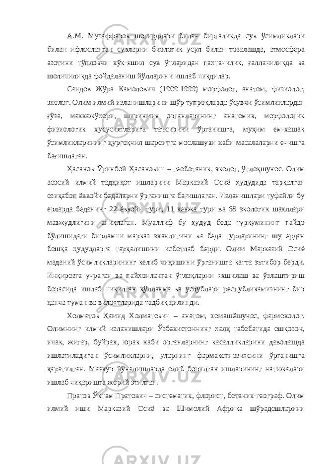 А.М. Музаффаров шогирдлари билан биргаликда сув ўсимликлари билан ифлосланган сувларни биологик усул билан тозалашда, атмосфера азотини тўпловчи кўк-яшил сув ўтларидан пахтачилик, ғаллачиликда ва шоличиликда фойдаланиш йўлларини ишлаб чиқдилар. Саидов Жўра Камолович (1909-1999) морфолог, анатом, физиолог, эколог. Олим илмий изланишларини шўр тупроқларда ўсувчи ўсимликлардан ғўза, маккажўхори, ширинмия органларининг анатомик, морфологик физиологик хусусиятларига таъсирини ўрганишга, муҳим ем-хашак ўсимликларининг қурғоқчил шароитга мослашуви каби масалаларни ечишга бағишлаган. Ҳасанов Ўринбой Ҳасанович – геоботаник, эколог, ўтлоқшунос. Олим асосий илмий тадқиқот ишларини Марказий Осиё ҳудудида тарқалган озиқабоп ёввойи бедаларни ўрганишга бағишлаган. Изланишлари туфайли бу ерларда беданинг 22 ёввойи тури, 11 кенжа тури ва 68 экологик шакллари мавжудлигини аниқлаган. Муаллиф бу ҳудуд беда туркумининг пайдо бўлишидаги бирламчи марказ эканлигини ва беда турларининг шу ердан бошқа ҳудудларга тарқалишини исботлаб берди. Олим Марказий Осиё маданий ўсимликларининг келиб чиқишини ўрганишга катта эътибор берди. Инқирозга учраган ва пайхонланган ўтлоқларни яхшилаш ва ўзлаштириш борасида ишлаб чиқилган қўлланма ва услублари республикамизнинг бир қанча туман ва вилоятларида тадбиқ қилинди. Холматов Ҳамид Холматович – анатом, хомашёшунос, фармоколог. Олимнинг илмий изланишлари Ўзбекистоннинг халқ табобатида ошқозон, ичак, жигар, буйрак, юрак каби органларнинг касалликларини даволашда ишлатиладиган ўсимликларни, уларнинг фармакогнозиясини ўрганишга қаратилган. Мазкур йўналишларда олиб борилган ишларининг натижалари ишлаб чиқаришга жорий этилган. Пратов Ўктам Пратович – систематик, флорист, ботаник-географ. Олим илмий иши Марказий Осиё ва Шимолий Африка шўрадошларини 