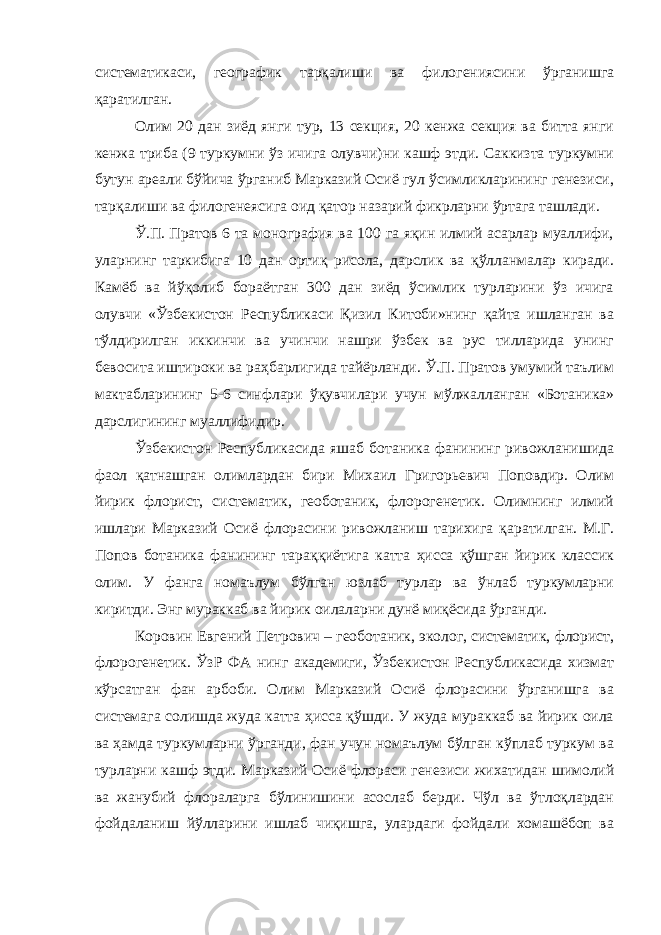 систематикаси, географик тарқалиши ва филогениясини ўрганишга қаратилган. Олим 20 дан зиёд янги тур, 13 секция, 20 кенжа секция ва битта янги кенжа триба (9 туркумни ўз ичига олувчи)ни кашф этди. Саккизта туркумни бутун ареали бўйича ўрганиб Марказий Осиё гул ўсимликларининг генезиси, тарқалиши ва филогенеясига оид қатор назарий фикрларни ўртага ташлади. Ў.П. Пратов 6 та монография ва 100 га яқин илмий асарлар муаллифи, уларнинг таркибига 10 дан ортиқ рисола, дарслик ва қўлланмалар киради. Камёб ва йўқолиб бораётган 300 дан зиёд ўсимлик турларини ўз ичига олувчи «Ўзбекистон Республикаси Қизил Китоби»нинг қайта ишланган ва тўлдирилган иккинчи ва учинчи нашри ўзбек ва рус тилларида унинг бевосита иштироки ва раҳбарлигида тайёрланди. Ў.П. Пратов умумий таълим мактабларининг 5-6 синфлари ўқувчилари учун мўлжалланган «Ботаника» дарслигининг муаллифидир. Ўзбекистон Республикасида яшаб ботаника фанининг ривожланишида фаол қатнашган олимлардан бири Михаил Григорьевич Поповдир. Олим йирик флорист, систематик, геоботаник, флорогенетик. Олимнинг илмий ишлари Марказий Осиё флорасини ривожланиш тарихига қаратилган. М.Г. Попов ботаника фанининг тараққиётига катта ҳисса қўшган йирик классик олим. У фанга номаълум бўлган юзлаб турлар ва ўнлаб туркумларни киритди. Энг мураккаб ва йирик оилаларни дунё миқёсида ўрганди. Коровин Евгений Петрович – геоботаник, эколог, систематик, флорист, флорогенетик. ЎзР ФА нинг академиги, Ўзбекистон Республикасида хизмат кўрсатган фан арбоби. Олим Марказий Осиё флорасини ўрганишга ва системага солишда жуда катта ҳисса қўшди. У жуда мураккаб ва йирик оила ва ҳамда туркумларни ўрганди, фан учун номаълум бўлган кўплаб туркум ва турларни кашф этди. Марказий Осиё флораси генезиси жихатидан шимолий ва жанубий флораларга бўлинишини асослаб берди. Чўл ва ўтлоқлардан фойдаланиш йўлларини ишлаб чиқишга, улардаги фойдали хомашёбоп ва 