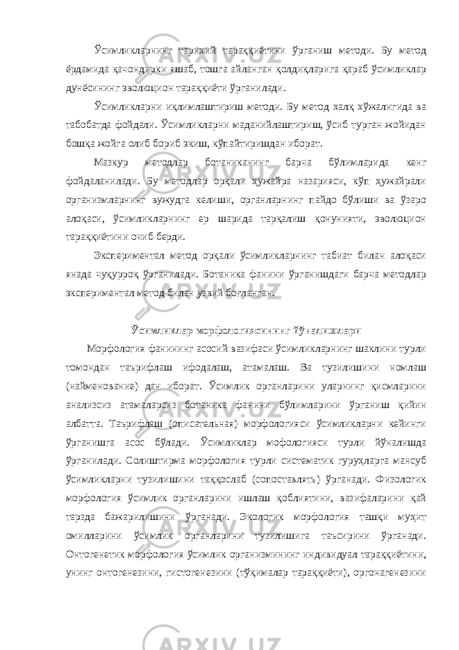 Ўсимликларнинг тарихий тараққиётини ўрганиш методи. Бу метод ёрдамида қачондирки яшаб, тошга айланган қолдиқларига қараб ўсимликлар дунёсининг эволюцион тараққиёти ўрганилади. Ўсимликларни иқлимлаштириш методи. Бу метод халқ хўжалигида ва табобатда фойдали. Ўсимликларни маданийлаштириш, ўсиб турган жойидан бошқа жойга олиб бориб экиш, кўпайтиришдан иборат. Мазкур методлар ботаниканинг барча бўлимларида кенг фойдаланилади. Бу методлар орқали ҳужайра назарияси, кўп ҳужайрали организмларнинг вужудга келиши, органларнинг пайдо бўлиши ва ўзаро алоқаси, ўсимликларнинг ер шарида тарқалиш қонунияти, эволюцион тараққиётини очиб берди. Экспериментал метод орқали ўсимликларнинг табиат билан алоқаси янада чуқурроқ ўрганилади. Ботаника фанини ўрганишдаги барча методлар экспериментал метод билан узвий боғланган. Ўсимликлар морфологиясининг йўналишлари Морфология фанининг асосий вазифаси ўсимликларнинг шаклини турли томондан таърифлаш ифодалаш, атамалаш. Ва тузилишини номлаш (найменование) дан иборат. Ўсимлик органларини уларнинг қисмларини анализсиз атамаларсиз ботаника фанини бўлимларини ўрганиш қийин албатта. Таърифлаш (описательная) морфологияси ўсимликларни кейинги ўрганишга асос бўлади. Ўсимликлар мофологияси турли йўналишда ўрганилади. Солиштирма морфология турли систематик гуруҳларга мансуб ўсимликларни тузилишини таққослаб (сопоставлять) ўрганади. Физологик морфология ўсимлик органларини ишлаш қоблиятини, вазифаларини қай тарзда бажарилишини ўрганади. Экологик морфология ташқи муҳит омилларини ўсимлик органларини тузилишига таъсирини ўрганади. Онтогенетик морфология ўсимлик организмининг индивидуал тараққиётини, унинг онтогенезини, гистогенезини (тўқималар тараққиёти), оргонагенезини 