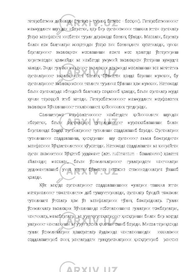 гетеробатмия дейилади (гетеро – турли, батмос - босқич). Гетеробатмиянинг мавжудлиги шундан иборатки, ҳар бир организмини ташкил этган органлар ўзаро вазифасига нисбатан турли даражада боғлиқ бўлади. Масалан, барглар билан поя белгилари жиҳатидан ўзаро зич боғлиқлиги кузатилади, чунки баргларнинг эволюцион мослашиши пояга мос ҳолатда ўзгартириш киритмасдан қолмайди ва навбатда умумий эволюцион ўзгариш вужудга келади. Энди гул ёки меванинг эволюция давомида мослашиши эса вегетатив органларнинг эволюциясига боғлиқ бўлмаган ҳолда бориши мумкин, бу органларнинг эволюциясини тезлиги турлича бўлиши ҳам мумкин. Натижада баъзи органларда ибтидоий белгилар сақланиб қолади, баъзи органлар жуда кучли тараққий этиб кетади. Гетеробатмиянинг мавжудлиги морфологик эволюция йўналишнинг тикланишига қийинчилик туғдиради. Солиштирма морфологиянинг навбатдаги қийинчилиги шундан иборатки, баъзи органларни тузилишининг мураккаблашиши билан биргаликда бошқа органларнинг тузилиши соддалашиб боради. Ор ган ларни тузилишини соддалашиш, қисқариши шу органнинг аввал бажарадиган вазифасини йўқолганлигини кўрсатади. Натижада соддалашган ва кичрайган орган ахамиятини йўқотиб рудемент (лот. rudimentum - бошланғич) ҳолатга айланади; масалан, баъзи ўсимликларнинг гулларидаги чангчилари рудиментлашиб унча катта бўлмаган наслсиз стаминодииларга ўхшаб қол ади . Кўп вақтда органларнинг соддалашишини «уларни ташкил этган материалнинг тежаганлиги» деб тушунтирилади, органлар бундай тежамли тузилишга ўтсалар ҳам ўз вазифаларини тўлиқ бажарадилар. Гулли ўсимликлар эволюция йўналишида исботланишича гулларни тожбарглари, чангчилар, мевабарглари ва уруғкуртакларнинг қисқариши билан бир вақтда уларнинг чангланиши ва уруғ ҳосил қилиши ошиб боради. Мисол тариқасида гулли ўсимликларни ҳашоратлар ёрдамида чангланишидан иккиламчи соддалаштириб очиқ ранглардаги гулқурғонларини қисқартириб рангсиз 