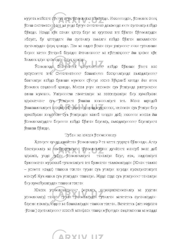 муртак майсага сўнгра етук ўсимликка айланади. Иккинчидан, ўсимлик очиқ ўсиш системасига эга ва унда бутун онтогенез давомида янги органлар пайдо бўлади. Новда кўп сонли қатор барг ва куртакка эга бўлган бўғимлардан иборат, бу қатордаги ёш органлар аввалги пайдо бўлган шаклланган органлардан фарқ қилади. Поя ва илдиз ўскан сари уларнинг ички тузилиши бирин кетин ўзгариб боради: ёғочликнинг ва пўстлоқнинг ёш қисми кўп йиллик қари қисмидан фарқ қилади. Ўсимликда биогенетик қонуниятнинг пайдо бўлиши ўзига хос хусусиятга эга. Онтогенезнинг бошланғич босқичларида авлодларнинг белгилари пайдо булиши мумкин сўнгра изсиз йўқолиб кетади ёки етик ўсимлик соқланиб қолади. Мисол учун ипсимон сув ўтларида улотриксни олиш мумкин. Уларнингш гаметалари ва зооспоралари бир хужайрали ҳаракатчанг сув ўтларига ўхшаш хивчинларга эга. Мана шундай ўхшашликларга асосланиб тахмин қилиш мумкинки, ипсимон сув ўтлари бир ҳужайрали хивчинли сув ўтларидан келиб чиққан деб; иккинчи мисол ёш ўсимликлардаги биринчи пайдо бўлган барглар, авлодларининг баргларига ўхшаш бўлади. Тубан ва юксак ўсимликлар Ҳозирги кунда яшаётган ўсимликлар 2 та катта гуруҳга бўлинади. Агар бактериялар ва замбуруғларни ўсимликларни дунёсига мансуб эмас деб қаралса, унда тубан ўсимликлар га таналари барг, поя, илдизларга булинмаган мураккаб тукималарга эга булмаган талломлардан (Юнон таллос – усимта новда) ташкил топган турли сув утлари киради прокариотларга мансуб Кук-яшил сув утлардан ташкари. Жуда сода сув утларнинг таналари бир хужайралардан ташкил топган Юксак усимликларнинг (мохлар, кирккулоксимонлар ва уругли усимликлар) танаси турли тукималардан тузилган вегетатив органлардан- баргли поялар, илдиз ва бошкалардан ташкил топган. Вегетатив (лат. vegetare -ўсиш ) органларнинг асосий вазифаси ташқи мўҳитдан овқатланиш ва модда 