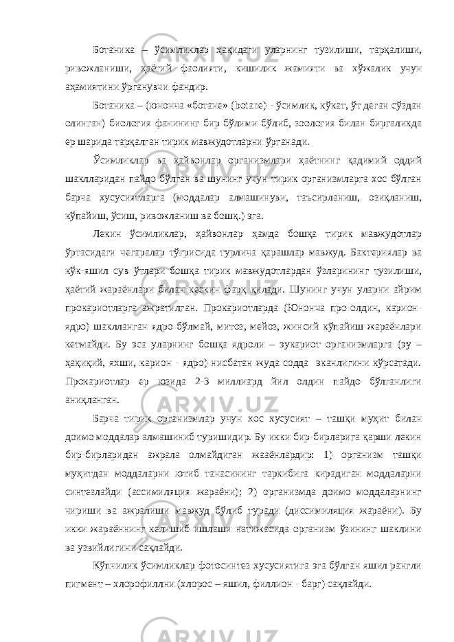 Ботаника – ўсимликлар ҳақидаги уларнинг тузилиши , тарқалиши , ривожланиши , ҳаётий фаолияти , кишилик жамияти ва хўжалик учун аҳамиятини ўрганувчи фандир . Ботаника – (юнонча «ботане» ( botane ) - ўсимлик, кўкат, ўт деган сўздан олинган) биология фанининг бир бўлими бўлиб, зоология билан биргаликда ер шарида тарқалган тирик мавжудотларни ўрганади. Ўсимликлар ва ҳайвонлар организмлари ҳаётнинг қадимий оддий шаклларидан пайдо бўлган ва шунинг учун тирик организмларга хос бўлган барча хусусиятларга (моддалар алмашинуви, таъсирланиш, озиқланиш, кўпайиш, ўсиш, ривожланиш ва бошқ.) эга. Лекин ўсимликлар, ҳайвонлар ҳамда бошқа тирик мавжудотлар ўртасидаги чегаралар тўғрисида турлича қарашлар мавжуд. Бактериялар ва кўк-яшил сув ўтлари бошқа тирик мавжудотлардан ўзларининг тузилиши, ҳаётий жараёнлари билан кескин фарқ қилади. Шунинг учун уларни айрим прокариотларга ажратилган. Прокариотларда (Юнонча про-олдин, карион- ядро) шаклланган ядро бўлмай, митоз, мейоз, жинсий кўпайиш жараёнлари кетмайди. Бу эса уларнинг бошқа ядроли – эукариот организмларга (эу – ҳақиқий, яхши, карион - ядро) нисбатан жуда содда эканлигини кўрсатади. Прокариотлар ер юзида 2-3 миллиард йил олдин пайдо бўлганлиги аниқланган. Барча тирик организмлар учун хос хусусият – ташқи муҳит билан доимо моддалар алмашиниб туришидир. Бу икки бир-бирларига қарши лекин бир-бирларидан ажрала олмайдиган жааёнлардир: 1) организм ташқи муҳитдан моддаларни ютиб танасининг таркибига кирадиган моддаларни синтезлайди (ассимиляция жараёни); 2) организмда доимо моддаларнинг чириши ва ажралиши мавжуд бўлиб туради (диссимиляция жараёни). Бу икки жараённинг келишиб ишлаши натижасида организм ўзининг шаклини ва узвийлигини сақлайди. Кўпчилик ўсимликлар фотосинтез хусусиятига эга бўлган яшил рангли пигмент – хлорофиллни (хлорос – яшил, филлион - барг) сақлайди. 