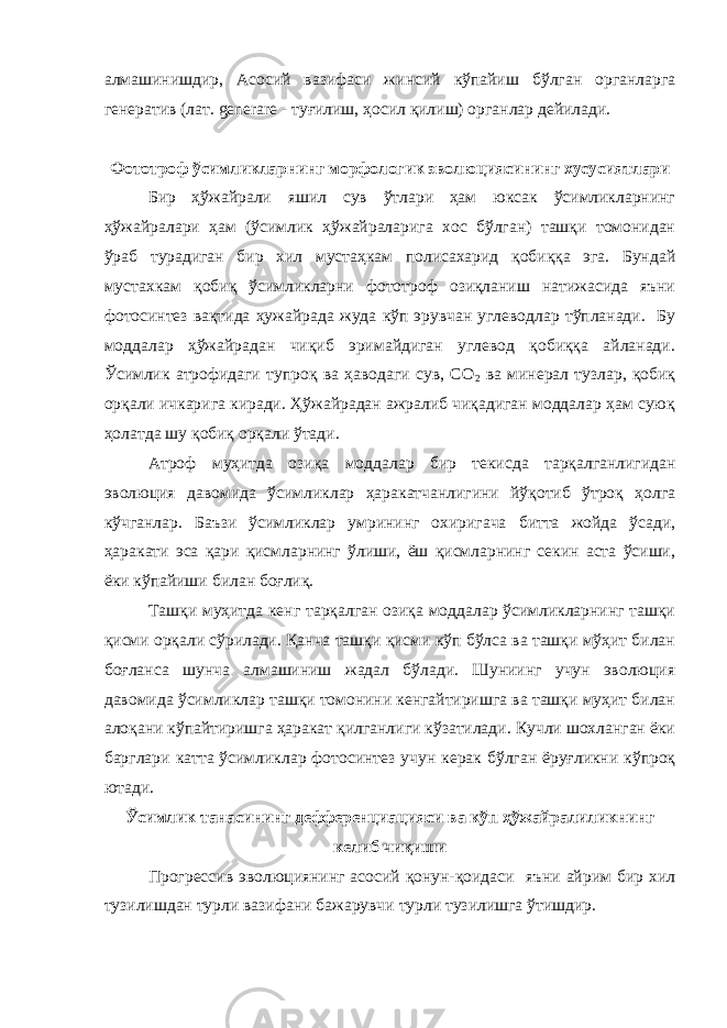 алмашинишдир, Асосий вазифаси жинсий кўпайиш бўлган органларга генератив (лат. g enerare - туғилиш, ҳосил қилиш) органлар дейилади. Фототроф ўсимликларнинг морфологик эволюциясининг хусусиятлари Бир ҳўжайрали яшил сув ўтлари ҳам юксак ўсимликларнинг ҳўжайралари ҳам (ўсимлик ҳўжайраларига хос бўлган) ташқи томонидан ўраб турадиган бир хил мустаҳкам полисахарид қобиққа эга. Бундай мустахкам қобиқ ўсимликларни фототроф озиқланиш натижасида яъни фотосинтез вақтида ҳужайрада жуда кўп эрувчан углеводлар тўпланади. Бу моддалар ҳўжайрадан чиқиб эримайдиган углевод қобиққа айланади. Ўсимлик атрофидаги тупроқ ва ҳаводаги сув, CO 2 ва минерал тузлар, қобиқ орқали ичкарига киради. Ҳўжайрадан ажралиб чиқадиган моддалар ҳам суюқ ҳолатда шу қобиқ орқали ўтади. Атроф муҳитда озиқа моддалар бир текисда тарқалганлигидан эволюция давомида ўсимликлар ҳаракатчанлигини йўқотиб ўтроқ ҳолга кўчганлар. Баъзи ўсимликлар умрининг охиригача битта жойда ўсади, ҳаракати эса қари қисмларнинг ўлиши, ёш қисмларнинг секин аста ўсиши, ёки кўпайиши билан боғлиқ. Ташқи муҳитда кенг тарқалган озиқа моддалар ўсимликларнинг ташқи қисми орқали сўрилади. Қанча ташқи қисми кўп бўлса ва ташқи мўҳит билан боғланса шунча алмашиниш жадал бўлади. Шуниинг учун эволюция давомида ўсимликлар ташқи томонини кенгайтиришга ва ташқи муҳит билан алоқани кўпайтиришга ҳаракат қилганлиги кўзатилади. Кучли шохланган ёки барглари катта ўсимликлар фотосинтез учун керак бўлган ёруғликни кўпроқ ютади. Ўсимлик танасининг дефференциацияси ва кўп ҳўжайралиликнинг келиб чиқиши Прогрессив эволюциянинг асосий қонун-қоидаси яъни айрим бир хил тузилишдан турли вазифани бажарувчи турли тузилишга ўтишдир. 