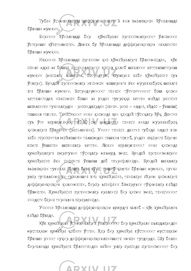 Тубан ўсимликларда дефференциация 3 хил эволюцион йўналишда бўлиши мумкин. Биринчи йўналишда бир ҳўжайрали организмларнинг ўлчамини ўзгариши кўзатилмаган. Демак бу йўналишда дефференциация чекланган бўлиши мумкин. Иккинчи йўналишда организм қиз ҳўжайраларга бўлинмасдан, кўп сонли ядро ва бошқа органилларини ҳосил қилиб шаклини катталаштириш мумкин (масалан вошерия, ботридиум, каулериа каби ҳўжайрасиз сув ўтлари). Бундай организмлар ипсимон вошерияга ёки мураккаброқ шаклга эга бўлиши мумкин. Ботридиумнинг танаси тўғноғичнинг бош қисми катталигидек ноксимон боши ва ундан тупроққа кетган майда рангсиз шохланган тукчалардан - ризоидлардан (юнон. риза – илдиз, эйдос – ўхшаш) ташкил топган. Танасининг ички қисмида ҳеч қандай тўсиқлар йўқ. Денгиз сув ўти каулерпанинг 10-50 см келадиган танаси янада мураккаброқ қисмларга бўлинган (расчленена). Унинг танаси денгиз тубида илдиз поя каби горизонтал жойлашган талломдан ташкил топиб, ундан юқорига баргли пояга ўхшаган шохчалар кетган. Лекин каулерпанинг ички қисмида ҳужайраларга ажратувчи тўсиқлар мавжуд эмас. Бундай организмларни ҳужайрасиз ёки сифонга ўхшаш деб таърифланади. Бундай шакллар эволюцион тупикка (боши берк кўча) тушиб қолган бўлиши мумкин, чунки улар тугалланмаган тузилишга эга: ҳужайрасиз, таналари айрим қисмларга дифференциация қилинмаган, бирор вазифани бажарувчи тўқималар пайдо бўлмаган. Ҳужайрасиз организмлар яраланса бир қисми эмас, танасининг ичидаги барча тириклик зарарланади. Учинчи йўналишда дифференциация вужудга келиб – кўп ҳужайралик пайдо бўлади. Кўп ҳужайрали ўсимликларга ўзларининг бир ҳужайрали авлодларидан мустаҳкам ҳужайра қобиғи ўтган. Ҳар бир ҳужайра пўстининг мустаҳкам бўлиши унинг чуқир дифференциацияланишига имкон туғдирди. Шу билан биргаликда ҳужайрага бўлингандан кейин улар орасида организмнинг бир 