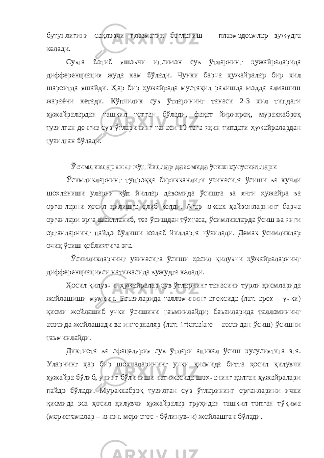 бутунлигини сақловчи плазматик боғланиш – плазмодесмлар вужудга келади. Сувга ботиб яшовчи ипсимон сув ўтларнинг ҳужайраларида дифференциация жуда кам бўлади. Чунки барча ҳужайралар бир хил шароитда яшайди. Ҳар бир ҳужайрада мустақил равишда модда алмашиш жараёни кетади. Кўпчилик сув ўтларининг танаси 2-3 хил типдаги ҳужайралардан ташкил топган бўлади, фақат йирикроқ, мураккаброқ тузилган денгиз сув ўтларининг танаси 10 тага яқин типдаги ҳужайралардан тузилган бўлади. Ўсимликларнинг кўп йиллар давомида ўсиш хусусиятлари Ўсимликларнинг тупроққа бирикканлиги узинасига ўсиши ва кучли шохланиши уларни кўп йиллар давомида ўсишга ва янги ҳужайра ва органларни ҳосил қилишга олиб келди. Агар юксак ҳайвонларнинг барча органлари эрта шаклланиб, тез ўсишдан тўхтаса, ўсимликларда ўсиш ва янги органларнинг пайдо бўлиши юзлаб йилларга чўзилади. Демак ўсимликлар очиқ ўсиш қоблиятига эга. Ўсимликларнинг узинасига ўсиши ҳосил қилувчи ҳўжайраларнинг дифференциацияси натижасида вужудга келади. Ҳосил қилувчи ҳужайралар сув ўтларнинг танасини турли қисмларида жойлашиши мумкин. Баъзиларида талломининг апексида (лат. apex – учки) қисми жойлашиб учки ўсишини таъминлайди; баъзиларида талломининг асосида жойлашади ва интеркаляр (лат. intercalare – асосидан ўсиш) ўсишни таъминлайди. Диктиота ва сфацелярия сув ўтлари апикал ўсиш хусусиятига эга. Уларнинг ҳар бир шохчаларининг учки қисмида битта ҳосил қилувчи ҳужайра бўлиб, унинг бўлиниши натижасида шохчанинг қолган ҳужайралари пайдо бўлади. Мураккаброқ тузилган сув ўтларининг органларини ички қисмида эса ҳосил қилувчи ҳужайралар груҳидан ташкил топган тўқима (меристемалар – юнон. меристос - бўлинувчи) жойлашган бўлади. 