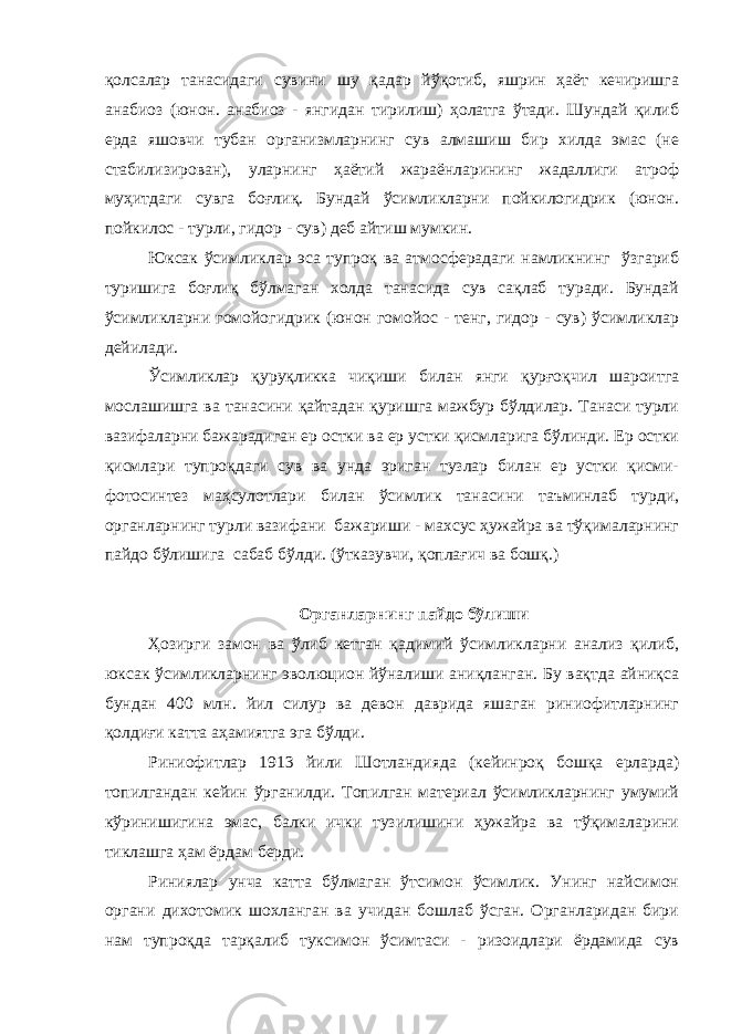 қолсалар танасидаги сувини шу қадар йўқотиб, яшрин ҳаёт кечиришга анабиоз (юнон. анабиоз - янгидан тирилиш) ҳолатга ўтади. Шундай қилиб ерда яшовчи тубан организмларнинг сув алмашиш бир хилда эмас (не стабилизирован), уларнинг ҳаётий жараёнларининг жадаллиги атроф муҳитдаги сувга боғлиқ. Бундай ўсимликларни пойкилогидрик (юнон. пойкилос - турли, гидор - сув) деб айтиш мумкин. Юксак ўсимликлар эса тупроқ ва атмосферадаги намликнинг ўзгариб туришига боғлиқ бўлмаган холда танасида сув сақлаб туради. Бундай ўсимликларни гомойогидрик (юнон гомойос - тенг, гидор - сув) ўсимликлар дейилади. Ўсимликлар қуруқликка чиқиши билан янги қурғоқчил шароитга мослашишга ва танасини қайтадан қуришга мажбур бўлдилар. Танаси турли вазифаларни бажарадиган ер остки ва ер устки қисмларига бўлинди. Ер остки қисмлари тупроқдаги сув ва унда эриган тузлар билан ер устки қисми- фотосинтез маҳсулотлари билан ўсимлик танасини таъминлаб турди, органларнинг турли вазифани бажариши - махсус ҳужайра ва тўқималарнинг пайдо бўлишига сабаб бўлди. (ўтказувчи, қоплағич ва бошқ.) Органларнинг пайдо бўлиши Ҳозирги замон ва ўлиб кетган қадимий ўсимликларни анализ қилиб, юксак ўсимликларнинг эволюцион йўналиши аниқланган. Бу вақтда айниқса бундан 400 млн. йил силур ва девон даврида яшаган риниофитларнинг қолдиғи катта аҳамиятга эга бўлди. Риниофитлар 1913 йили Шотландияда (кейинроқ бошқа ерларда) топилгандан кейин ўрганилди. Топилган материал ўсимликларнинг умумий кўринишигина эмас, балки ички тузилишини ҳужайра ва тўқималарини тиклашга ҳам ёрдам берди. Риниялар унча катта бўлмаган ўтсимон ўсимлик. Унинг найсимон органи дихотомик шохланган ва учидан бошлаб ўсган. Органларидан бири нам тупроқда тарқалиб туксимон ўсимтаси - ризоидлари ёрдамида сув 