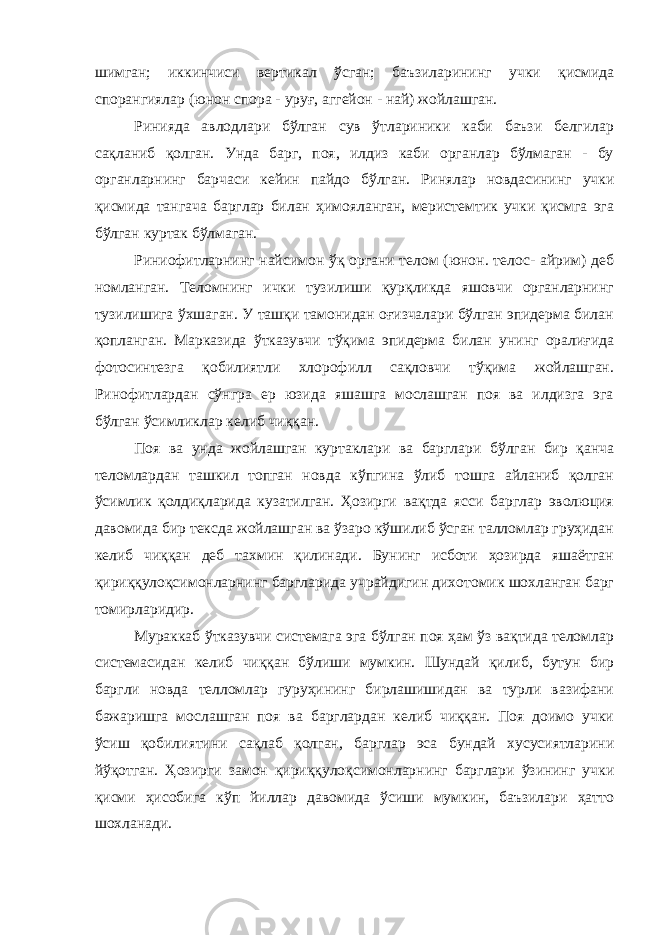 шимган; иккинчиси вертикал ўсган; баъзиларининг учки қисмида спорангиялар (юнон спора - уруғ, аггейон - най) жойлашган. Ринияда авлодлари бўлган сув ўтлариники каби баъзи белгилар сақланиб қолган. Унда барг, поя, илдиз каби органлар бўлмаган - бу органларнинг барчаси кейин пайдо бўлган. Ринялар новдасининг учки қисмида тангача барглар билан ҳимояланган, меристемтик учки қисмга эга бўлган куртак бўлмаган. Риниофитларнинг найсимон ўқ органи телом (юнон. телос- айрим) деб номланган. Теломнинг ички тузилиши қурқликда яшовчи органларнинг тузилишига ўхшаган. У ташқи тамонидан оғизчалари бўлган эпидерма билан қопланган. Марказида ўтказувчи тўқима эпидерма билан унинг оралиғида фотосинтезга қобилиятли хлорофилл сақловчи тўқима жойлашган. Ринофитлардан сўнгра ер юзида яшашга мослашган поя ва илдизга эга бўлган ўсимликлар келиб чиққан. Поя ва унда жойлашган куртаклари ва барглари бўлган бир қанча теломлардан ташкил топган новда кўпгина ўлиб тошга айланиб қолган ўсимлик қолдиқларида кузатилган. Ҳозирги вақтда ясси барглар эволюция давомида бир тексда жойлашган ва ўзаро кўшилиб ўсган талломлар груҳидан келиб чиққан деб тахмин қилинади. Бунинг исботи ҳозирда яшаётган қириққулоқсимонларнинг баргларида учрайдигин дихотомик шохланган барг томирларидир. Мураккаб ўтказувчи системага эга бўлган поя ҳам ўз вақтида теломлар системасидан келиб чиққан бўлиши мумкин. Шундай қилиб, бутун бир баргли новда телломлар гуруҳининг бирлашишидан ва турли вазифани бажаришга мослашган поя ва барглардан келиб чиққан. Поя доимо учки ўсиш қобилиятини сақлаб қолган, барглар эса бундай хусусиятларини йўқотган. Ҳозирги замон қириққулоқсимонларнинг барглари ўзининг учки қисми ҳисобига кўп йиллар давомида ўсиши мумкин, баъзилари ҳатто шохланади. 