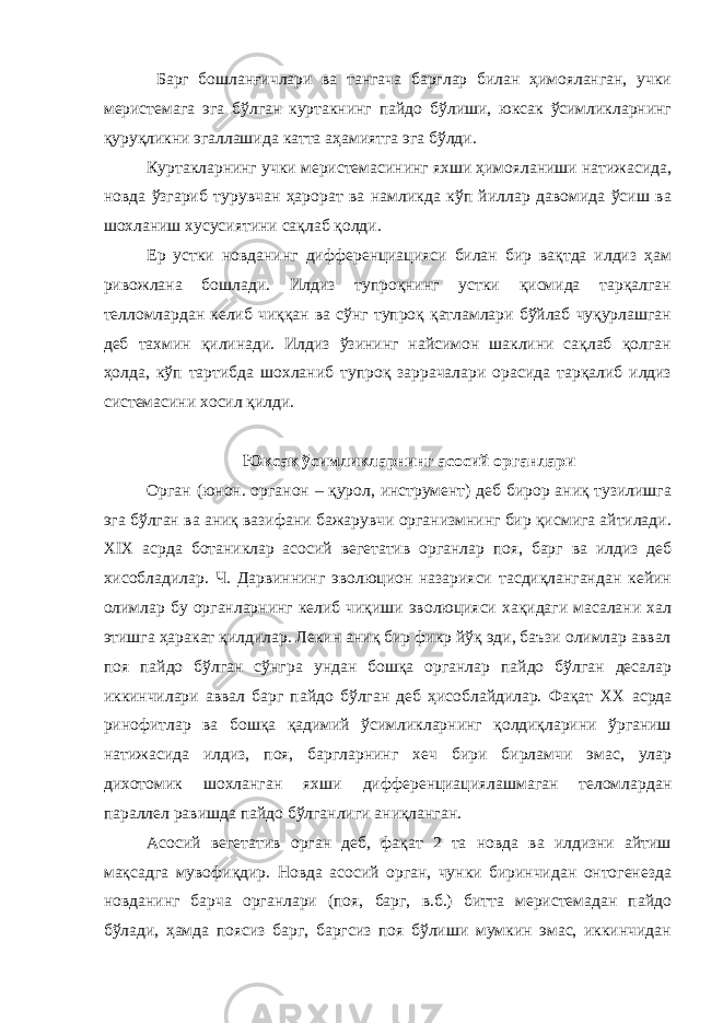  Барг бошланғичлари ва тангача барглар билан ҳимояланган, учки меристемага эга бўлган куртакнинг пайдо бўлиши, юксак ўсимликларнинг қуруқликни эгаллашида катта аҳамиятга эга бўлди. Куртакларнинг учки меристемасининг яхши ҳимояланиши натижасида, новда ўзгариб турувчан ҳарорат ва намликда кўп йиллар давомида ўсиш ва шохланиш хусусиятини сақлаб қолди. Ер устки новданинг дифференциацияси билан бир вақтда илдиз ҳам ривожлана бошлади. Илдиз тупроқнинг устки қисмида тарқалган телломлардан келиб чиққан ва сўнг тупроқ қатламлари бўйлаб чуқурлашган деб тахмин қилинади. Илдиз ўзининг найсимон шаклини сақлаб қолган ҳолда, кўп тартибда шохланиб тупроқ заррачалари орасида тарқалиб илдиз системасини хосил қилди. Юксак ўсимликларнинг асосий органлари Орган (юнон. органон – қурол, инструмент) деб бирор аниқ тузилишга эга бўлган ва аниқ вазифани бажарувчи организмнинг бир қисмига айтилади. XIX асрда ботаниклар асосий вегетатив органлар поя, барг ва илдиз деб хисобладилар. Ч. Дарвиннинг эволюцион назарияси тасдиқлангандан кейин олимлар бу органларнинг келиб чиқиши эволюцияси хақидаги масалани хал этишга ҳаракат қилдилар. Лекин аниқ бир фикр йўқ эди, баъзи олимлар аввал поя пайдо бўлган сўнгра ундан бошқа органлар пайдо бўлган десалар иккинчилари аввал барг пайдо бўлган деб ҳисоблайдилар. Фақат XX асрда ринофитлар ва бошқа қадимий ўсимликларнинг қолдиқларини ўрганиш натижасида илдиз, поя, баргларнинг хеч бири бирламчи эмас, улар дихотомик шохланган яхши дифференциациялашмаган теломлардан параллел равишда пайдо бўлганлиги аниқланган. Асосий вегетатив орган деб, фақат 2 та новда ва илдизни айтиш мақсадга мувофиқдир. Новда асосий орган, чунки биринчидан онтогенезда новданинг барча органлари (поя, барг, в.б.) битта меристемадан пайдо бўлади, ҳамда поясиз барг, баргсиз поя бўлиши мумкин эмас, иккинчидан 