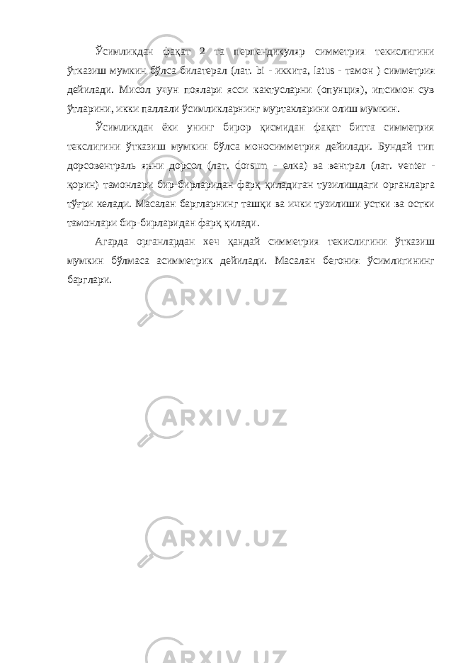 Ўсимликдан фақат 2 та перпендикуляр симметрия текислигини ўтказиш мумкин бўлса билатерал (лат. bi - иккита, latus - тамон ) симметрия дейилади. Мисол учун поялари ясси кактусларни (опунция), ипсимон сув ўтларини, икки паллали ўсимликларнинг муртакларини олиш мумкин. Ўсимликдан ёки унинг бирор қисмидан фақат битта симметрия текслигини ўтказиш мумкин бўлса моносимметрия дейилади. Бундай тип дорсовентраль яъни дорсол (лат. dorsum - елка) ва вентрал (лат. venter - қорин) тамонлари бир-бирларидан фарқ қиладиган тузилишдаги органларга тўғри келади. Масалан баргларнинг ташқи ва ички тузилиши устки ва остки тамонлари бир-бирларидан фарқ қилади. Агарда органлардан хеч қандай симметрия текислигини ўтказиш мумкин бўлмаса асимметрик дейилади. Масалан бегония ўсимлигининг барглари. 