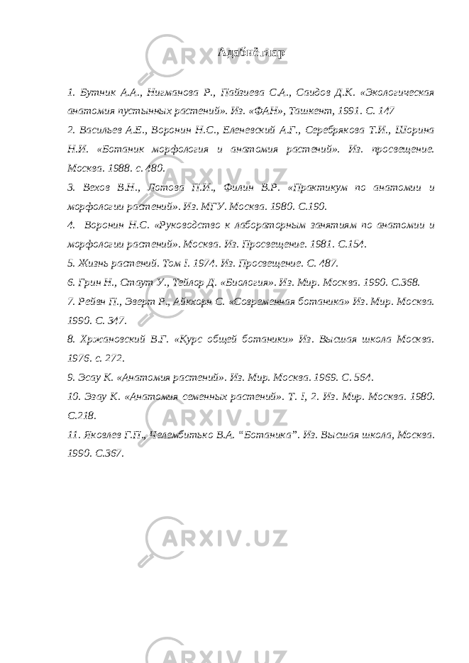 Адабиётлар 1. Бутник А.А., Нигманова Р., Пайзиева С.А., Саидов Д.К. «Экологическая анатомия пустынных растений». Из. «ФАН», Ташкент, 1991. С. 147 2. Васильев А.Е., Воронин Н.С., Еленевский А.Г., Серебрякова Т.И., Шорина Н.И. «Ботаник морфология и анатомия растений». Из. просвещение. Москва. 1988. с. 480. 3. Вехов В.Н., Лотова П.И., Филин В.Р. «Практикум по анатомии и морфологии растений». Из. МГУ. Москва. 1980. С.190. 4. Воронин Н.С. «Руководство к лабораторным занятиям по анатомии и морфологии растений». Москва. Из. Просвещение. 1981. С.154. 5. Жизнь растений. Том I . 1974. Из. Просве щ ение . С. 487. 6. Грин Н., Стаут У., Тейлор Д. «Биология». Из. Мир. Москва. 1990. С.368. 7. Рейвн П., Эверт Р., Айкхорн С. «Современная ботаника» Из. Мир. Москва. 1990. С. 347. 8. Хржановский В.Г. «Курс общей ботаники» Из. Высшая школа Москва. 1976. с. 272. 9. Эсау К. «Анатомия растений». Из. Мир. Москва. 1969. С. 564. 10. Эзау К. «Анатомия семенных растений». Т. I , 2. Из. Мир. Москва. 1980. С.218. 1 1 . Яковлев Г.П., Челембитько В.А. “Ботаника”. Из. В ысшая школа, Москва. 1990. С.367. 