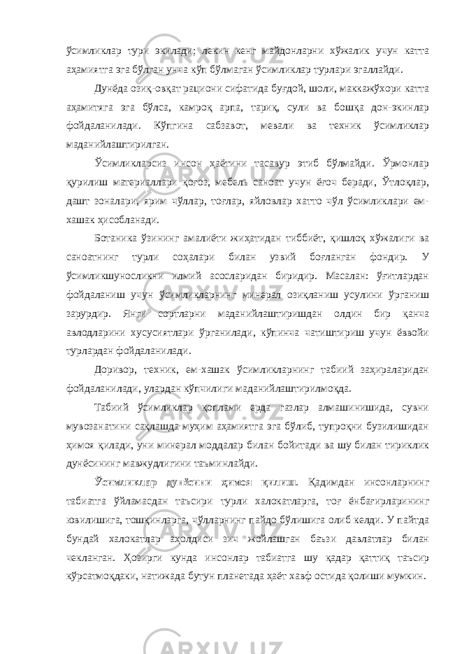 ўсимликлар тури экилади; лекин кенг майдонларни хўжалик учун катта аҳамиятга эга бўлган унча кўп бўлмаган ўсимликлар турлари эгаллайди. Дунёда озиқ-овқат рациони сифатида буғдой, шоли, маккажўхори катта аҳамитяга эга бўлса, камроқ арпа, тариқ, сули ва бошқа дон-экинлар фойдаланилади. Кўпгина сабзавот, мевали ва техник ўсимликлар маданийлаштирилган. Ўсимликларсиз инсон ҳаётини тасавур этиб бўлмайди. Ўрмонлар қурилиш материаллари қоғоз, мебель саноат учун ёғоч беради, Ўтлоқлар, дашт зоналари, ярим чўллар, тоғлар, яйловлар хатто чўл ўсимликлари ем- хашак ҳисобланади. Ботаника ўзининг амалиёти жиҳатидан тиббиёт, қишлоқ хўжалиги ва саноатнинг турли соҳалари билан узвий боғланган фондир. У ўсимликшуносликни илмий асосларидан биридир. Масалан: ўғитлардан фойдаланиш учун ўсимликларнинг минерал озиқланиш усулини ўрганиш зарурдир. Янги сортларни маданийлаштиришдан олдин бир қанча авлодларини хусусиятлари ўрганилади, кўпинча чатиштириш учун ёввойи турлардан фойдаланилади. Доривор, техник, ем-хашак ўсимликларнинг табиий заҳираларидан фойдаланилади, улардан кўпчилиги маданийлаштирилмоқда. Табиий ўсимликлар қоплами ерда газлар алмашинишида, сувни мувозанатини сақлашда муҳим аҳамиятга эга бўлиб, тупроқни бузилишидан ҳимоя қилади, уни минерал моддалар билан бойитади ва шу билан тириклик дунёсининг мавжудлигини таъминлайди. Ўсимликлар дунёсини ҳимоя қилиш . Қадимдан инсонларнинг табиатга ўйламасдан таъсири турли халокатларга, тоғ ёнбағирларининг ювилишига, тошқинларга, чўлларнинг пайдо бўлишига олиб келди. У пайтда бундай халокатлар аҳолдиси зич жойлашган баъзи давлатлар билан чекланган. Ҳозирги кунда инсонлар табиатга шу қадар қаттиқ таъсир кўрсатмоқдаки, натижада бутун планетада ҳаёт хавф остида қолиши мумкин. 