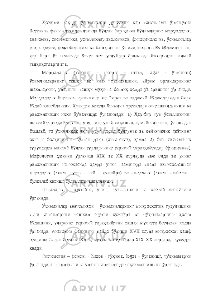 Ҳозирги вақтда ўсимликлар дунёсини ҳар томонлама ўрганувчи Ботаника фани алоҳида-алоҳида бўлган бир қанча бўлимларни: морфология, анатомия, систематика, ўсимликлар экологияси, фитоценология, ўсимликлар географияси, полеоботаника ва бошқаларни ўз ичига олади. Бу бўлимларнинг ҳар бири ўз соҳасида ўзига хос услублар ёрдамида бажарилган илмий тадқиқотларга эга. Морфология (юнонча - morphe - шакл, logos - ўрганиш) ўсимликларнинг ташқи ва ички тузилишини, айрим органларининг шаклларини, уларнинг ташқи муҳитга боғлиқ ҳолда ўзгаришини ўрганади. Морфология ботаника фанининг энг йирик ва қадимий бўлимларидан бири бўлиб ҳисобланади. Ҳозирги вақтда ўсимлик органларининг шаклланиши ва ривожланиши икки йўналишда ўрганилади: 1) Ҳар-бир туп ўсимликнинг шахсий тараққиёти, яъни уруғнинг униб чиқишидан, майсаларнинг ўсишидан бошлаб, то ўсимликда янги уруғ ҳосил бўлгунча ва кейинчалик ҳаётнинг охирги босқичигача бўлган давр (онтогенез), ҳамда 2) бир систематик гуруҳларга мансуб бўлган турларининг тарихий тараққиётидир (филогенез). Мофология фанини ўрганиш XIX ва XX асрларда авж олди ва унинг ривожланиши натижасида ҳамда унинг заминида янада ихтисослашган цитология (юнон. sytos – най - ҳужайра) ва анатомия (юнон. аnatome - бўлаклаб кесиш) бўлимлари шаклланди. Цитология – ҳужайра, унинг тузилишини ва ҳаётий жараёнини ўрганади. Ўсимликлар анатомияси - ўсимликларнинг микроскопик тузулишини яъни органларини ташкил этувчи ҳужайра ва тўқималарнинг ҳосил бўлишини, уларнинг тарихий тараққиётини ташқи муҳитга боғлаган ҳолда ўрганади. Анатомия фанининг пайдо бўлиши XVII асрда микроскоп кашф этилиши билан боғлиқ бўлиб, муҳим кашфиётлар XIX-XX асрларда вужудга келди. Гистология – (юнон. - histos - тўқима, logos - ўрганиш), тўқималарни ўрганадиган типларини ва уларни органларда тақсимланишини ўрганади. 