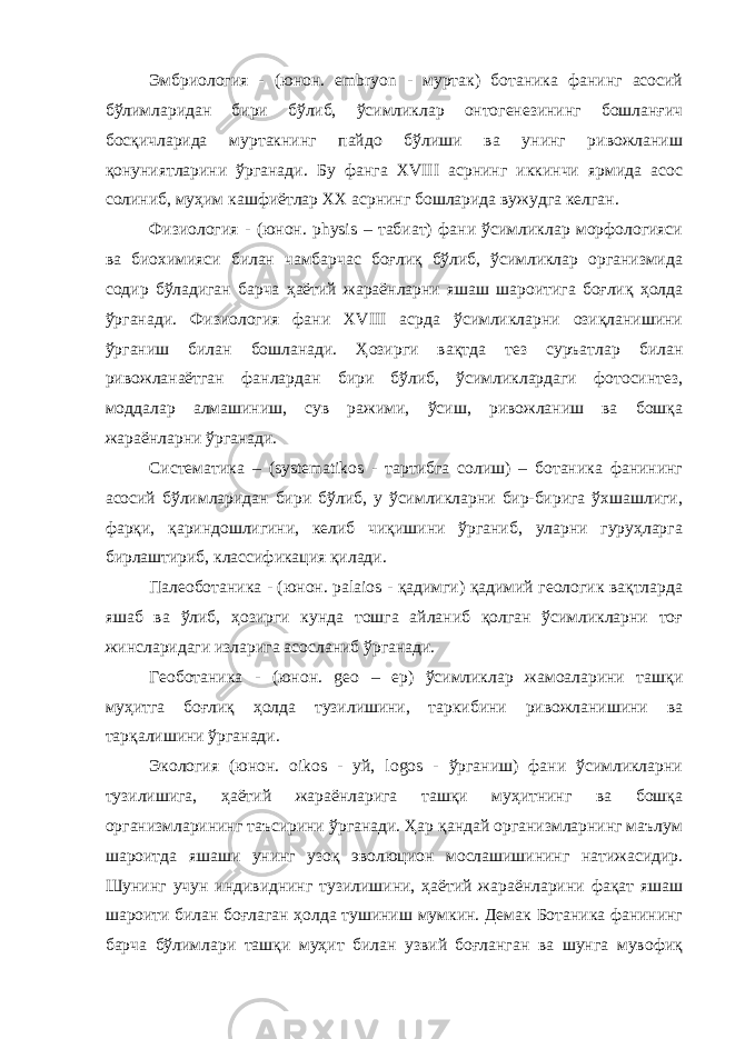 Эмбриология - (юнон. embryon - муртак) ботаника фанинг асосий бўлимларидан бири бўлиб, ўсимликлар онтогенезининг бошланғич босқичларида муртакнинг пайдо бўлиши ва унинг ривожланиш қонуниятларини ўрганади. Бу фанга XVIII асрнинг иккинчи ярмида асос солиниб, муҳим кашфиётлар XX асрнинг бошларида вужудга келган. Физиология - (юнон. physis – табиат) фани ўсимликлар морфологияси ва биохимияси билан чамбарчас боғлиқ бўлиб, ўсимликлар организмида содир бўладиган барча ҳаётий жараёнларни яшаш шароитига боғлиқ ҳолда ўрганади. Физиология фани XVIII асрда ўсимликларни озиқланишини ўрганиш билан бошланади. Ҳозирги вақтда тез суръатлар билан ривожланаётган фанлардан бири бўлиб, ўсимликлардаги фотосинтез, моддалар алмашиниш, сув ражими, ўсиш, ривожланиш ва бошқа жараёнларни ўрганади. Систематика – (systematikos - тартибга солиш) – ботаника фанининг асосий бўлимларидан бири бўлиб, у ўсимликларни бир-бирига ўхшашлиги, фарқи, қариндошлигини, келиб чиқишини ўрганиб, уларни гуруҳларга бирлаштириб, классификация қилади. Палеоботаника - (юнон. palaios - қадимги) қадимий геологик вақтларда яшаб ва ўлиб, ҳозирги кунда тошга айланиб қолган ўсимликларни тоғ жинсларидаги изларига асосланиб ўрганади. Геоботаника - (юнон. geо – ер) ўсимликлар жамоаларини ташқи муҳитга боғлиқ ҳолда тузилишини, таркибини ривожланишини ва тарқалишини ўрганади. Экология (юнон. оikos - уй, logos - ўрганиш) фани ўсимликларни тузилишига, ҳаётий жараёнларига ташқи муҳитнинг ва бошқа организмларининг таъсирини ўрганади. Ҳар қандай организмларнинг маълум шароитда яшаши унинг узоқ эволюцион мослашишининг натижасидир. Шунинг учун индивиднинг тузилишини, ҳаётий жараёнларини фақат яшаш шароити билан боғлаган ҳолда тушиниш мумкин. Демак Ботаника фанининг барча бўлимлари ташқи муҳит билан узвий боғланган ва шунга мувофиқ 