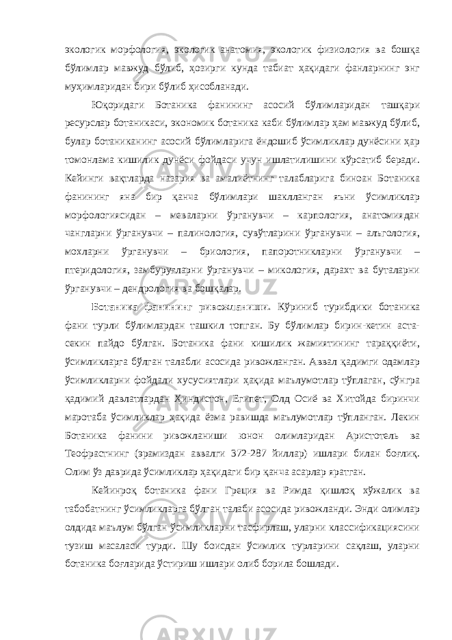 экологик морфология, экологик анатомия, экологик физиология ва бошқа бўлимлар мавжуд бўлиб, ҳозирги кунда табиат ҳақидаги фанларнинг энг муҳимларидан бири бўлиб ҳисобланади. Юқоридаги Ботаника фанининг асосий бўлимларидан ташқари ресурслар ботаникаси, экономик ботаника каби бўлимлар ҳам мавжуд бўлиб, булар ботаниканинг асосий бўлимларига ёндошиб ўсимликлар дунёсини ҳар томонлама кишилик дунёси фойдаси учун ишлатилишини кўрсатиб беради. Кейинги вақтларда назария ва амалиётнинг талабларига биноан Ботаника фанининг яна бир қанча бўлимлари шаклланган яъни ўсимликлар морфологиясидан – меваларни ўрганувчи – карпология, анатомиядан чангларни ўрганувчи – палинология, сувўтларини ўрганувчи – алъгология, мохларни ўрганувчи – бриология, папоротникларни ўрганувчи – птеридология, замбуруғларни ўрганувчи – микология, дарахт ва буталарни ўрганувчи – дендрология ва бошқалар. Ботаника фанининг ривожланиши. Кўриниб турибдики ботаника фани турли бўлимлардан ташкил топган. Бу бўлимлар бирин-кетин аста- секин пайдо бўлган. Ботаника фани кишилик жамиятининг тараққиёти, ўсимликларга бўлган талабли асосида ривожланган. Аввал қадимги одамлар ўсимликларни фойдали хусусиятлари ҳақида маълумотлар тўплаган, сўнгра қадимий давлатлардан Ҳиндистон, Египет, Олд Осиё ва Хитойда биринчи маротаба ўсимликлар ҳақида ёзма равишда маълумотлар тўпланган. Лекин Ботаника фанини ривожланиши юнон олимларидан Аристотель ва Теофрастнинг (эрамиздан аввалги 372-287 йиллар) ишлари билан боғлиқ. Олим ўз даврида ўсимликлар ҳақидаги бир қанча асарлар яратган. Кейинроқ ботаника фани Греция ва Римда қишлоқ хўжалик ва табобатнинг ўсимликларга бўлган талаби асосида ривожланди. Энди олимлар олдида маълум бўлган ўсимликларни тасфирлаш, уларни классификациясини тузиш масаласи турди. Шу боисдан ўсимлик турларини сақлаш, уларни ботаника боғларида ўстириш ишлари олиб борила бошлади. 