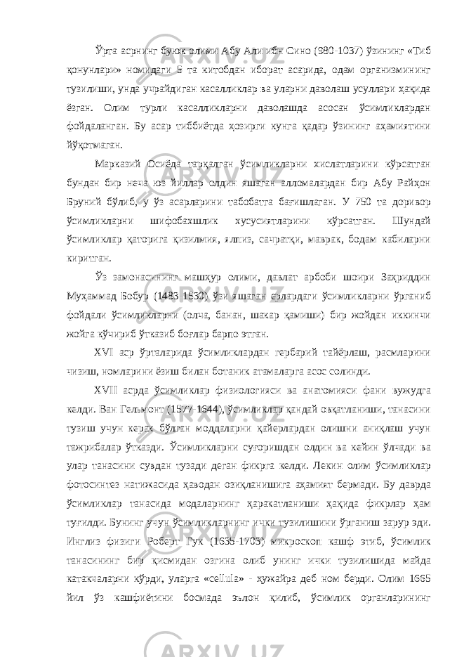 Ўрта асрнинг буюк олими Абу Али ибн Сино (980-1037) ўзининг «Тиб қонунлари» номидаги 5 та китобдан иборат асарида, одам организмининг тузилиши, унда учрайдиган касалликлар ва уларни даволаш усуллари ҳақида ёзган. Олим турли касалликларни даволашда асосан ўсимликлардан фойдаланган. Бу асар тиббиётда ҳозирги кунга қадар ўзининг аҳамиятини йўқотмаган. Марказий Осиёда тарқалган ўсимликларни хислатларини кўрсатган бундан бир неча юз йиллар олдин яшаган алломалардан бир Абу Райҳон Бруний бўлиб, у ўз асарларини табобатга бағишлаган. У 750 та доривор ўсимликларни шифобахшлик хусусиятларини кўрсатган. Шундай ўсимликлар қаторига қизилмия, ялпиз, сачратқи, маврак, бодам кабиларни киритган. Ўз замонасининг машҳур олими, давлат арбоби шоири Заҳриддин Муҳаммад Бобур (1483-1530) ўзи яшаган ерлардаги ўсимликларни ўрганиб фойдали ўсимликларни (олча, банан, шакар қамиши) бир жойдан иккинчи жойга кўчириб ўтказиб боғлар барпо этган. XVI аср ўрталарида ўсимликлардан гербарий тайёрлаш, расмларини чизиш, номларини ёзиш билан ботаник атамаларга асос солинди. XVII асрда ўсимликлар физиологияси ва анатомияси фани вужудга келди. Ван Гельмонт (1577-1644), ўсимликлар қандай овқатланиши, танасини тузиш учун керак бўлган моддаларни қайерлардан олишни аниқлаш учун тажрибалар ўтказди. Ўсимликларни суғоришдан олдин ва кейин ўлчади ва улар танасини сувдан тузади деган фикрга келди. Лекин олим ўсимликлар фотосинтез натижасида ҳаводан озиқланишига аҳамият бермади. Бу даврда ўсимликлар танасида модаларнинг ҳаракатланиши ҳақида фикрлар ҳам туғилди. Бунинг учун ўсимликларнинг ички тузилишини ўрганиш зарур эди. Инглиз физиги Роберт Гук (1635-1703) микроскоп кашф этиб, ўсимлик танасининг бир қисмидан озгина олиб унинг ички тузилишида майда катакчаларни кўрди, уларга « cellula » - ҳужайра деб ном берди. Олим 1665 йил ўз кашфиётини босмада эълон қилиб, ўсимлик органларининг 