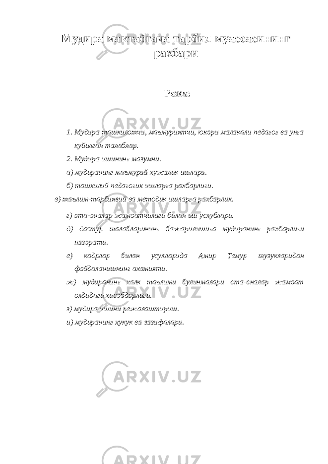 Мудира мактабгача тарбия муассасининг рахбари Режа:Режа: 1. Мудира ташкилотчи, маъмуриятчи, юкори малакали педагог ва унга куйилган талаблар. 2. Мудира ишининг мазумни. а) мудиранинг маъмурий хужалик ишлари. б) ташкилий педагогик ишларга рахбарлиги. в) таълим-тарбиявий ва методик ишларга рахбарлик. г) ота-оналар жамоатчилиги билан иш услублари. д) дастур талабларининг бажарилишига мудиранинг рахбарлиги назорати. е) кадрлар билан усулларида Амир Темур тузукларидан фойдаланишнинг ахамияти. ж) мудиранинг халк таълими булинмалари ота-оналар жамоат олдидаги хисобдорлиги. з) мудира ишини режалаштириш. и) мудиранинг хукук ва вазифалари. 