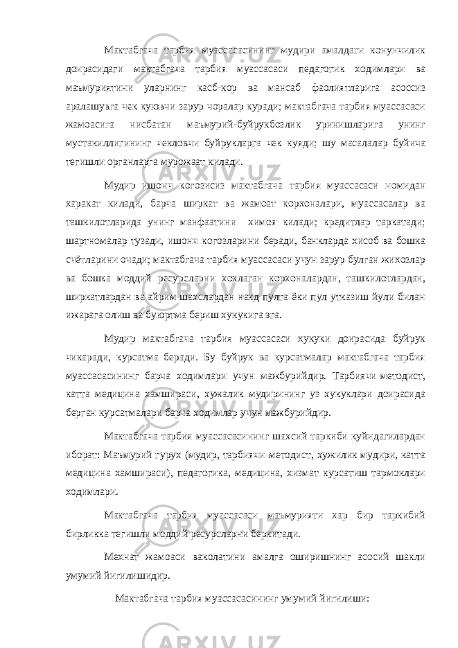 Мактабгача тарбия муассасасининг мудири амалдаги конунчилик доирасидаги мактабгача тарбия муассасаси педагогик ходимлари ва маъмуриятини уларнинг касб-кор ва мансаб фаолиятларига асоссиз аралашувга чек куювчи зарур чоралар куради; мактабгача тарбия муассасаси жамоасига нисбатан маъмурий-буйрукбозлик уринишларига унинг мустакиллигининг чекловчи буйрукларга чек куяди; шу масалалар буйича тегишли органларга мурожаат килади. Мудир ишонч когозисиз мактабгача тарбия муассасаси номидан харакат килади, барча ширкат ва жамоат корхоналари, муассасалар ва ташкилотларида унинг манфаатини химоя килади; кредитлар таркатади; шартномалар тузади, ишонч когозларини беради, банкларда хисоб ва бошка счётларини очади; мактабгача тарбия муассасаси учун зарур булган жихозлар ва бошка моддий ресурсларни хохлаган корхоналардан, ташкилотлардан, ширкатлардан ва айрим шахслардан накд пулга ёки пул утказиш йули билан ижарага олиш ва буюртма бериш хукукига эга. Мудир мактабгача тарбия муассасаси хукуки доирасида буйрук чикаради, курсатма беради. Бу буйрук ва курсатмалар мактабгача тарбия муассасасининг барча ходимлари учун мажбурийдир. Тарбиячи-методист, катта медицина хамшираси, хужалик мудирининг уз хукуклари доирасида берган курсатмалари барча ходимлар учун мажбурийдир. Мактабгача тарбия муассасасининг шахсий таркиби куйидагилардан иборат: Маъмурий гурух (мудир, тарбиячи-методист, хужилик мудири, катта медицина хамшираси), педагогика, медицина, хизмат курсатиш тармоклари ходимлари. Мактабгача тарбия муассасаси маъмурияти хар бир таркибий бирликка тегишли моддий ресурсларни беркитади. Мехнат жамоаси ваколатини амалга оширишнинг асосий шакли умумий йигилишидир. Мактабгача тарбия муассасасининг умумий йигилиши: 