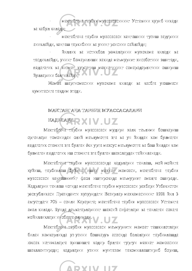 - мактабгача тарбия муассасасининг Уставини куриб чикади ва кабул килади; - мактабгача тарбия муассасаси кенгашини тузиш зарурини аниклайди, кенгаш таркибини ва унинг раисини сайлайди; - йиллик ва истикбол режаларини мухокама килади ва тасдиклайди, унинг бажарилиши хакида маъмурият хисоботини эшитади, педагогик ва хизмат курсатиш мехнатининг самарадорлигини ошириш йулларини белгилайди; Жамоа шартномасини мухокама килади ва касбга уюшмаси кумитасига такдим этади. МАКТАБГАЧА ТАРБИЯ МУАССАСАЛАРИ МАКТАБГАЧА ТАРБИЯ МУАССАСАЛАРИ КАДРЛАРИ.КАДРЛАРИ. Мактабгача тарбия муассасаси мудири халк таълими бошкариш органлари томонидан олий маълумотга эга ва уч йилдан кам булмаган педагогик стажига эга булган ёки урта махсус маълумотга ва беш йилдан кам булмаган педагогик иш стажига эга булган шахслардан тайинланади. Мактабгача тарбия муассасасида кадрларни танлаш, жой-жойига куйиш, тарбиялаш буйича ишни мехнат жамоаси, мактабгача тарбия муассасаси кенгашининг фаол иштирокида маъмурият амалга оширади. Кадрларни танлаш чогида мактабгача тарбия муассасаси рахбари Узбекистон республикаси Президенти хузуридаги Вазирлар махкамасининг 1991 йил 3 августдаги 205 – сонли Карорига; мактабгача тарбия муассасаси Уставига амал килади. Бунда даъвогарларнинг шахсий сифатлари ва танлаган сохага мойилликлари инобатга олинади. Мактабгача тарбия муассасаси маъмурияти жамоат ташкилотлари билан хамкорликда уз-узини бошкарув асосида болаларни тарбиялашда юксак натижаларга эришишга кодир булган тургун мехнат жамоасини шакллантиради; кадрларни узини мунтазам такомиллаштириб бориш, 