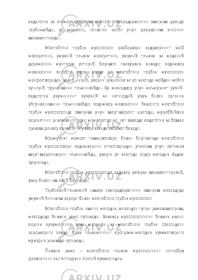 педагогик ва хизмат курсатиш мехнати самарадорлигини ошириш рухида тарбиялайди, уз жамоаси, танлаган касби учун фахрланиш хиссини шакллантиради. Мактабгача тарбия муассасаси рахбарлари кадрларнинг касб махоратини, умумий таълим махоратини, умумий таълим ва маданий даражасини мунтазам устириб боришга гамхурлик килади; ходимлар малакасини хисобга олган холда ва мактабгача тарбия муассасаси манфаатларидан келиб чикиб, уларни рационал ва уз вактида жойдан-жойга кучириб турилишини таъминлайди. Бу максадлар учун маъмурият рухий- педагогик укувчининг хукукий ва иктисодий укув билан органик уйгунланишини таъминлайди; ходимлар малакасини бевосита мактабгача тарбия муассасасида ошириш учун шарт-шароит яратади, мураббийлик харакатини ривожлантиради; мамлакатда ва чет элларда педагогик ва бошка аралаш фанлар эришган этуклар хакида ахборот беради. Маъмурият жамоат ташкилотлари билан биргаликда мактабгача тарбия муассасалари ходимларини аттестациядан утказиш учун оптимал шарт-шароитларни таъминлайди, уларга уз вактида зарур методик ёрдам курсатади. Мактабгача тарбия муассасасида кадрлар резерви шакллантирилиб, улар билан иш олиб борилади. Тарбиявий-таълимий ишлар самарадорлигини ошириш максадида умумий йигилиш карори билан мактабгача тарбия муассасаси Мактабгача тарбия ишини методик жихатдан тугри режалаштириш, максадида йиллик режа тузилади. Болалар муассасасининг йиллик плани партия хукуматнинг халк маорифи ва мактабгача тарбия сохасидаги карорларига хамда Халк таълимининг программ-методик хужжатларига мувофик равишда тузилади. Йиллик режа – мактабгача таълим муассасининг истикбол фаолиятини акс эттирувчи асосий хужжатидир. 