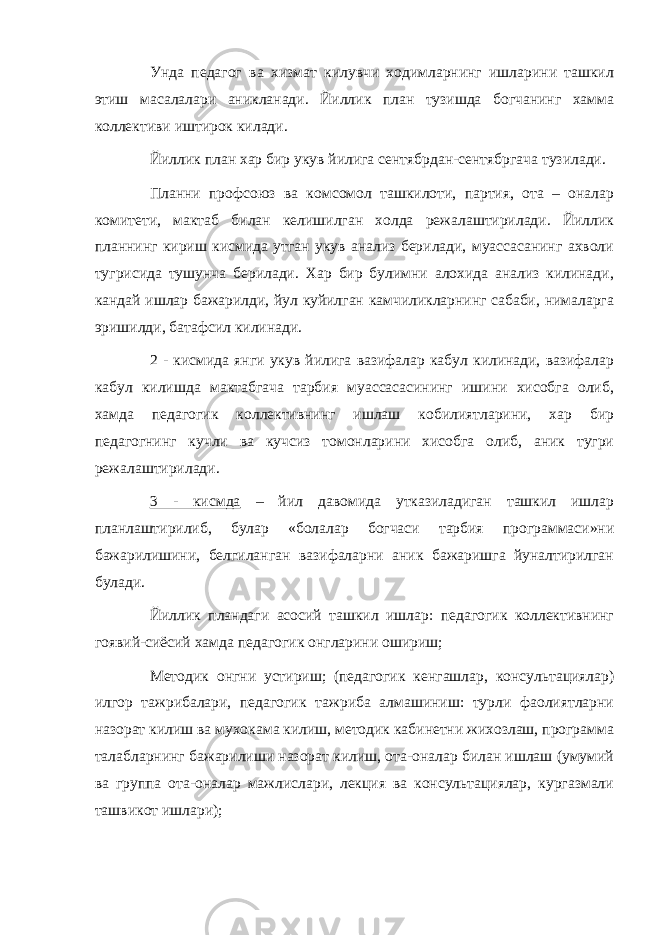 Унда педагог ва хизмат килувчи ходимларнинг ишларини ташкил этиш масалалари аникланади. Йиллик план тузишда богчанинг хамма коллективи иштирок килади. Йиллик план хар бир укув йилига сентябрдан-сентябргача тузилади. Планни профсоюз ва комсомол ташкилоти, партия, ота – оналар комитети, мактаб билан келишилган холда режалаштирилади. Йиллик планнинг кириш кисмида утган укув анализ берилади, муассасанинг ахволи тугрисида тушунча берилади. Хар бир булимни алохида анализ килинади, кандай ишлар бажарилди, йул куйилган камчиликларнинг сабаби, нималарга эришилди, батафсил килинади. 2 - кисмида янги укув йилига вазифалар кабул килинади, вазифалар кабул килишда мактабгача тарбия муассасасининг ишини хисобга олиб, хамда педагогик коллективнинг ишлаш кобилиятларини, хар бир педагогнинг кучли ва кучсиз томонларини хисобга олиб, аник тугри режалаштирилади. 3 - кисмда – йил давомида утказиладиган ташкил ишлар планлаштирилиб, булар «болалар богчаси тарбия программаси»ни бажарилишини, белгиланган вазифаларни аник бажаришга йуналтирилган булади. Йиллик пландаги асосий ташкил ишлар: педагогик коллективнинг гоявий-сиёсий хамда педагогик онгларини ошириш; Методик онгни устириш; (педагогик кенгашлар, консультациялар) илгор тажрибалари, педагогик тажриба алмашиниш: турли фаолиятларни назорат килиш ва мухокама килиш, методик кабинетни жихозлаш, программа талабларнинг бажарилиши назорат килиш, ота-оналар билан ишлаш (умумий ва группа ота-оналар мажлислари, лекция ва консультациялар, кургазмали ташвикот ишлари); 