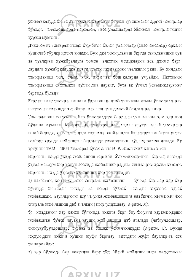 ўсимликларда битта ёки иккита бир-бири би-лан туташмаган оддий томирлар бўлади. Ғалладошларда параллел, пиёзгулдошларда ёйсимон томирланишни кўриш мумкин. Дихотомик томирланишда бир-бири билан улагичлар (анастамозлар) орқали қўшилиб тўрлар ҳосил қилади. Бун-дай томирланиш баргда озиқланишни сув ва тузларни ҳужайраларга томон, эластик модцаларни эса доимо барг- лардаги ҳужайралардан пояга томон ҳаракатини тезлашти-ради. Бу хилдаги томирланиш тол, олма, нок, зирк ва бош-қаларда учрайди. Патсимон томирланиш системаси кўпчи-лик дарахт, бута ва ўтчил ўсимликларнинг баргида бўлади. Баргларнинг томирланишини ўрганиш палеоботаникада ҳамда ўсимликларни системага солишда эътиборга оли-надиган доимий белгилардандир. Томирланиш системаси бир ўсимлиқдаги барг пластин-касида ҳам ҳар хил бўлиши мумкин. Масалан, пастки ярус-дан юқори ярусга қараб томирлар ошиб боради, яъни паст-даги сояроқца жойлашган баргларга нисбатан устки серёруғ ярусда жойлашган баргларда томирланиш кўпроқ ривож-ланади. Бу қонунни 1902—1904 йилларда буюк олим В. Р. Заленский кашф этган. Баргнинг новда ўқида жойлашиш тартиби. Ўсимликлар-нинг барглари новда ўқида маълум бир қонун асосида жойлашиб радиал симметрия ҳосил қилади. Баргнинг новда ўқида жойлашиши бир неча хилдир: а) навбатли, кетма-кет ёки спираль жойлашиш — бун-да барглар ҳар бир бўғинда биттадан чиқади ва новда бўйлаб пастдан юқорига қараб жойлашади. Баргларнинг шу та-риқа жойлашишига навбатли, кетма-кет ёки спираль жой-лашиш деб аталади (атиргулдошлар, 9-расм, А). б) новданинг ҳар қайси бўғинида иккита барг бир-би-рига қарама-қарши жойлашган бўлса қарама-қарши жой-лашиш деб аталади (лабгулдошлар, сигирқуйруқдошлар, сирень ва бошқа ўсимликларда) (9-расм, Б). Бунда юқори-даги иккита қўшни жуфт барглар, пастдаги жуфт барглар-га соя туширмайди; в) ҳар бўғимда бир нечтадан барг тўп бўлиб жойлаши-шига ҳалқасимон 