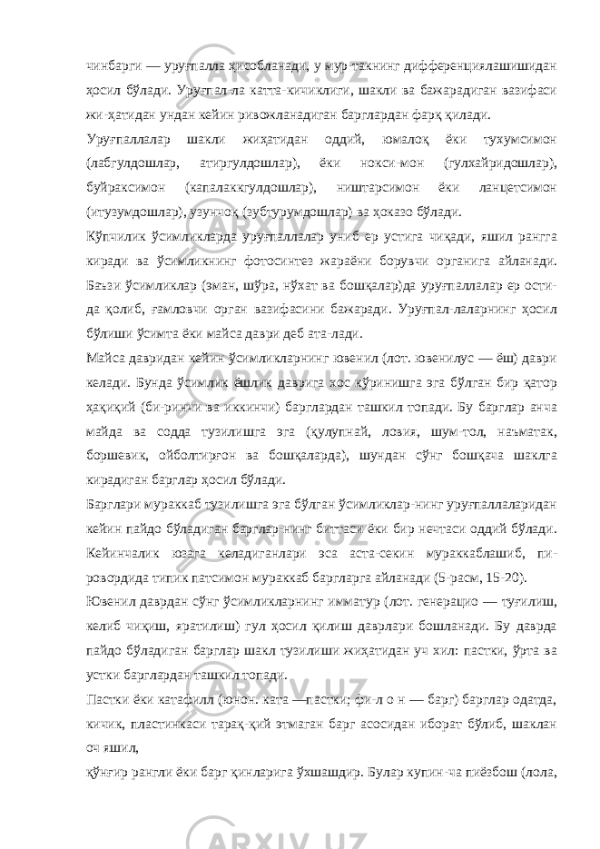 чинбарги — уруғпалла ҳисобланади, у мур-такнинг дифференциялашишидан ҳосил бўлади. Уруғпал-ла катта-кичиклиги, шакли ва бажарадиган вазифаси жи-ҳатидан ундан кейин ривожланадиган барглардан фарқ қилади. Уруғпаллалар шакли жиҳатидан оддий, юмалоқ ёки тухумсимон (лабгулдошлар, атиргулдошлар), ёки нокси-мон (гулхайридошлар), буйраксимон (капалаккгулдошлар), ништарсимон ёки ланцетсимон (итузумдошлар), узунчоқ (зубтурумдошлар) ва ҳоказо бўлади. Кўпчилик ўсимликларда уруғпаллалар униб ер устига чиқади, яшил рангга киради ва ўсимликнинг фотосинтез жараёни борувчи органига айланади. Баъзи ўсимликлар (эман, шўра, нўхат ва бошқалар)да уруғпаллалар ер ости- да қолиб, ғамловчи орган вазифасини бажаради. Уруғпал-лаларнинг ҳосил бўлиши ўсимта ёки майса даври деб ата-лади. Майса давридан кейин ўсимликларнинг ювенил (лот. ювенилус — ёш) даври келади. Бунда ўсимлик ёшлик даврига хос кўринишга эга бўлган бир қатор ҳақиқий (би-ринчи ва иккинчи) барглардан ташкил топади. Бу барглар анча майда ва содда тузилишга эга (қулупнай, ловия, шум-тол, наъматак, боршевик, ойболтирғон ва бошқаларда), шундан сўнг бошқача шаклга кирадиган барглар ҳосил бўлади. Барглари мураккаб тузилишга эга бўлган ўсимликлар-нинг уруғпаллаларидан кейин пайдо бўладиган барглар-нинг биттаси ёки бир нечтаси оддий бўлади. Кейинчалик юзага келадиганлари эса аста-секин мураккаблашиб, пи- ровордида типик патсимон мураккаб баргларга айланади (5-расм, 15-20). Ювенил даврдан сўнг ўсимликларнинг имматур (лот. генерацио — туғилиш, келиб чиқиш, яратилиш) гул ҳосил қилиш даврлари бошланади. Бу даврда пайдо бўладиган барглар шакл тузилиши жиҳатидан уч хил: пастки, ўрта ва устки барглардан ташкил топади. Пастки ёки катафилл (юнон. ката —пастки; фи-л о н — барг) барглар одатда, кичик, пластинкаси тарақ-қий этмаган барг асосидан иборат бўлиб, шаклан оч яшил, қўнғир рангли ёки барг қинларига ўхшашдир. Булар купин-ча пиёзбош (лола, 