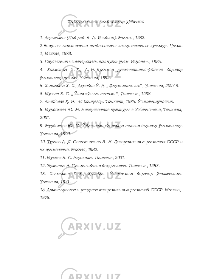 Фойдаланилган адабиётлар рўйхати 1. Агрохимия (Под ред. Б.   А.   Ягодина). Москва, 1982. 2.Вопросы агротехники возделывания лекарственных культур. Часть 1, Москва, 1978. 3. Справочник по лекарственным культурам. Воронеж, 1963. 4. Холматов Х.   Х., А.   И.   Қосимов русча-латинча-ўзбекча доривор ўсимликлар луғати, Тошкент, 1992. 5. Холматов Х.   Х., Аҳмедов Ў.   А. „Фармакогнозия“, Тошкент, 2007 й. 6. Мусаев Б.   С. „Ўғит қўллаш тизими“, Тошкент, 1998. 7. Атабоева Ҳ.   Н.   ва бошқалар. Тошкент, 1995. Ўсимликшунослик. 8. Мурдахаев Ю.   М. Лекарсвенные культуры в Узбекистане, Ташкент, 2001. 9. Мурдахаев Ю.   М. Ўзбекистонда ватан топган доривор ўсимликлар. Тошкент, 1990. 10. Турова А.   Д. Сапожникова Э.   Н. Лекарственные растения СССР и их применение. Москва, 1982. 11. Мусаев Б.   С. Агрокимё. Тошкент, 2001. 12. Эрматов А. Суғориладиган деҳқончилик. Тошкент, 1983. 13. Холматов Х.   Х., Ҳабибов. Ўзбекистон доривор ўсимликлари. Тошкент, 1971. 14. Атлас ареалов и ресурсов лекарственных растений СССР. Москва, 1976. 