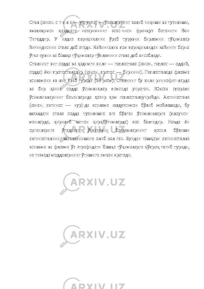 Стел (юнон. с т е л а — устунча) — ўзакларнинг келиб чиқиши ва тузилиши, эволюцияси ҳакдцага назариянинг асос-чиси француз ботаниги Ван Тигеддир. У илдиз перициклини ўраб турувчи бирламчи тўқималар йиғиндисини стела деб атади. Кейинчалик поя перициклидан кейинги барча ўтка-зувчи ва бошқа тўқималар тўпламини стела деб хисоблади. Стелнинг энг содда ва қадимги хили — гаплостела (юнон. гаплос — оддий, содда) ёки протостеладир (юнон. протос — биринчи). Гаплостелада флоэма ксилемани ях-лит ўраб туради (68-расм). Стелнинг бу хили риниофит-ларда ва бир қанча содда ўсимликлар поясида учраган. Юксак спорали ўсимликларнинг баъзиларида ҳозир ҳам гаплостелаучрайди. Актиностела (юнон. актинос — нур)-да ксилема юлдузсимон бўлиб жойлашади, бу шаклдаги стела содда тузилишга эга бўлган ўсимликларга (плаунси- монларда, қирилиб кетган қирқбўғимларда) хос белгидир. Новда ён органларига ўтадиган ўтказувчи боғламларнинг ҳосил бўлиши актиностелнинг шаклланишига олиб кел-ган. Бундан ташқари актиностелла ксилема ва флоэма ўз атрофидаги бошқа тўқималарга кўпроқ тегиб туради, на-тижада моддаларнинг ўтишига имкон яратади. 