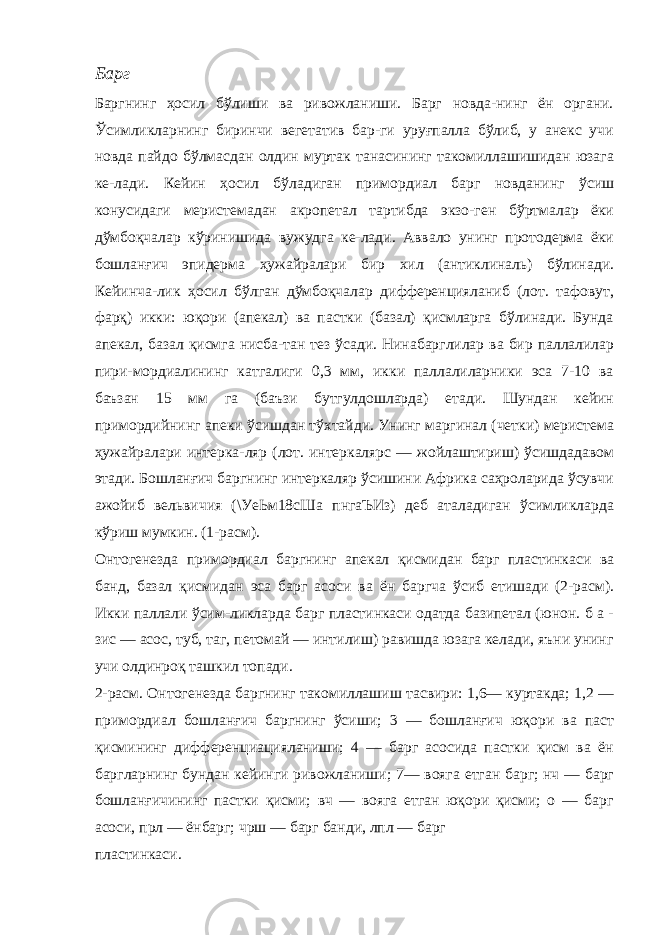 Барг Баргнинг ҳосил бўлиши ва ривожланиши. Барг новда-нинг ён органи. Ўсимликларнинг биринчи вегетатив бар-ги уруғпалла бўлиб, у анекс учи новда пайдо бўлмасдан олдин муртак танасининг такомиллашишидан юзага ке-лади. Кейин ҳосил бўладиган примордиал барг новданинг ўсиш конусидаги меристемадан акропетал тартибда экзо-ген бўртмалар ёки дўмбоқчалар кўринишида вужудга ке-лади. Аввало унинг протодерма ёки бошланғич эпидерма ҳужайралари бир хил (антиклиналь) бўлинади. Кейинча-лик ҳосил бўлган дўмбоқчалар дифференцияланиб (лот. тафовут, фарқ) икки: юқори (апекал) ва пастки (базал) қисмларга бўлинади. Бунда апекал, базал қисмга нисба-тан тез ўсади. Нинабарглилар ва бир паллалилар пири-мордиалининг катгалиги 0,3 мм, икки паллалиларники эса 7-10 ва баъзан 15 мм га (баъзи бутгулдошларда) етади. Шундан кейин примордийнинг апеки ўсишдан тўхтайди. Унинг маргинал (четки) меристема ҳужайралари интерка-ляр (лот. интеркалярс — жойлаштириш) ўсишдадавом этади. Бошланғич баргнинг интеркаляр ўсишини Африка саҳроларида ўсувчи ажойиб вельвичия (\УеЬм18сШа пнгаЪИз) деб аталадиган ўсимликларда кўриш мумкин. (1-расм). Онтогенезда примордиал баргнинг апекал қисмидан барг пластинкаси ва банд, базал қисмидан эса барг асоси ва ён баргча ўсиб етишади (2-расм). Икки паллали ўсим-ликларда барг пластинкаси одатда базипетал (юнон. б а - зис — асос, туб, таг, петомай — интилиш) равишда юзага келади, яъни унинг учи олдинроқ ташкил топади. 2-расм. Онтогенезда баргнинг такомиллашиш тасвири: 1,6— куртакда; 1,2 — примордиал бошланғич баргнинг ўсиши; 3 — бошланғич юқори ва паст қисмининг дифференциацияланиши; 4 — барг асосида пастки қисм ва ён баргларнинг бундан кейинги ривожланиши; 7— вояга етган барг; нч — барг бошланғичининг пастки қисми; вч — вояга етган юқори қисми; о — барг асоси, прл — ёнбарг; чрш — барг банди, лпл — барг пластинкаси. 