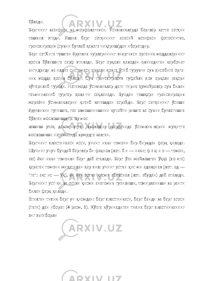 бўлади. Баргнинг вазифаси ва морфологияси. Ўсимликларда барглар катта сатҳни ташкил этади. Яшил барг сатҳининг асосий вазифаси фотосинтез, транспирация (сувни буғлаб ҳавога чиқариш)дан иборатдир. Барг сатХига тушган ёруғлик нурларининг энергияси органик моддаларнинг ҳосил бўлишига сарф этилади. Барг орқали ҳаводан олинадиган карбонат ангидриди ва илдиз системаси орқали пояга ўтиб турувчи сув ҳисобига орга- ник модда ҳосил бўлади. Сув транспирация туфайли поя орқали юқори кўтарилиб туради. Натижада ўсимликлар-даги тирик ҳужайралар сув билан таъминланиб тургор ҳола-ти сақланади. Бундан ташқари транспирация жараёни ўсимликларни қизиб кетишдан асрайди. Барг сатҳининг ўсиши ёруғликни тутишга, газ алмашинишини кучайти-ришга ва сувни буғлатишга бўлган мослашишдир. Бу мос- лашиш узоқ давом этган эволюция жараёнида ўсимлик-ларни муҳитга мослашиши натижасида вужудга келган. Баргнинг пластинкаси ясси, унинг икки томони бир-бирвдан фарқ қилади. Шунинг учун бундай барглар би-фациал (лот. б и — икки; ф а ц и о — томон, юз) ёки икки томонли барг деб аталади. Барг ўзи жойлашган ўққа (по-яга) қараган томони жиҳатидан ҳар хил: унинг устки қис-ми адакциал (лот. ад — &#34;га&#34;; акс ис — ўқ), ён ёки остки қисми абаксиал (лот. абудан) деб аталади. Баргнинг уст-ки ва остки қисми анатомик тузилиши, томирланиши ва ранги билан фарқ қилади. Етилган типик барг уч қисмдан: барг пластинкаси, барг банди ва барг асоси (таги) дан иборат (4-расм, 1). Кўзга кўринадиган типик барг пластинканинг энг эътиборли 