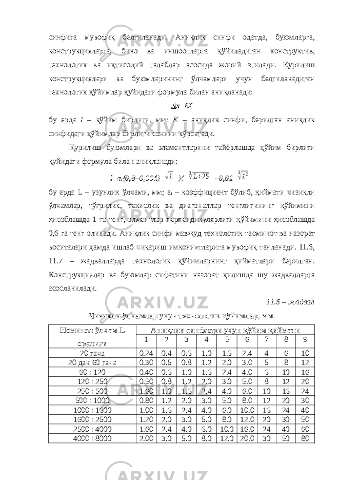 синфига мувофиқ белгиланади. Аниқлик синфи одатда, буюмларга, конструкцияларга, бино ва иншоотларга қўйиладиган конструктив, технологик ва иқтисодий талаблар асосида жорий этилади. Қурилиш конструкциялари ва буюмларининг ўлчамлари учун белгиланадиган технологик қўйимлар қуйидаги формула билан аниқланади: х= iK бу ерда i – қўйим бирлиги, мм; K – аниқлик синфи, берилган аниқлик синфидаги қўйимлар бирлиги сонини кўрсатади. Қурилиш буюмлари ва элементларини тайёрлашда қўйим бирлиги қуйидаги формула билан аниқланади: i = a i (0,8+0,001) √L )( 3√L+25 +0,01 3√L2 бу ерда L – узунлик ўлчами, мм; а i – коэффициент бўлиб, қиймати чизиқли ўлчамлар, тўғрилик, текислик ва диагоналлар тенглигининг қўйимини ҳисоблашда 1 га тенг, элментлар перпендикулярлиги қўйимини ҳисоблашда 0,6 га тенг олинади. Аниқлик синфи мавжуд технологик та o минот ва назорат воситалари ҳамда ишлаб чиқариш имкониятларига мувофиқ танланади. 11.6, 11.7 – жадвалларда технологик қўйимларнинг қийматлари берилган. Конструкциялар ва буюмлар сифатини назорат қилишда шу жадвалларга асосланилади. 11.6 – жадвал Чизиқли ўлчамлар учун технологик қўйимлар, мм. Номинал ўлчам L оралиғи Аниқлик синфлари учун қўйим қиймати 1 2 3 4 5 6 7 8 9 20 гача 0.24 0.4 0.6 1.0 1.6 2.4 4 6 10 20 дан 60 гача 0.30 0.5 0.8 1.2 2.0 3.0 5 8 12 60  120 0.40 0.6 1.0 1.6 2.4 4.0 6 10 16 120  250 0.50 0.8 1.2 2.0 3.0 5.0 8 12 20 250  500 1.60 1.0 1.6 2.4 4.0 6.0 10 16 24 500  1000 0.80 1.2 2.0 3.0 5.0 8.0 12 20 30 1000  1600 1.00 1.6 2.4 4.0 6.0 10.0 16 24 40 1600  2500 1.20 2.0 3.0 5.0 8.0 12.0 20 30 50 2500  4000 1.60 2.4 4.0 6.0 10.0 16.0 24 40 60 4000  8000 2.00 3.0 5.0 8.0 12.0 20.0 30 50 80 