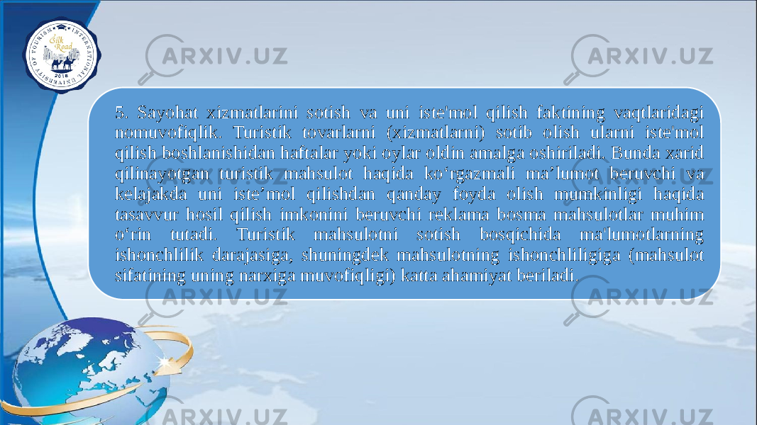 5. Sayohat xizmatlarini sotish va uni iste&#39;mol qilish faktining vaqtlaridagi nomuvofiqlik. Turistik tovarlarni (xizmatlarni) sotib olish ularni iste&#39;mol qilish boshlanishidan haftalar yoki oylar oldin amalga oshiriladi. Bunda xarid qilinayotgan turistik mahsulot haqida ko‘rgazmali ma’lumot beruvchi va kelajakda uni iste’mol qilishdan qanday foyda olish mumkinligi haqida tasavvur hosil qilish imkonini beruvchi reklama bosma mahsulotlar muhim o‘rin tutadi. Turistik mahsulotni sotish bosqichida ma&#39;lumotlarning ishonchlilik darajasiga, shuningdek mahsulotning ishonchliligiga (mahsulot sifatining uning narxiga muvofiqligi) katta ahamiyat beriladi. 