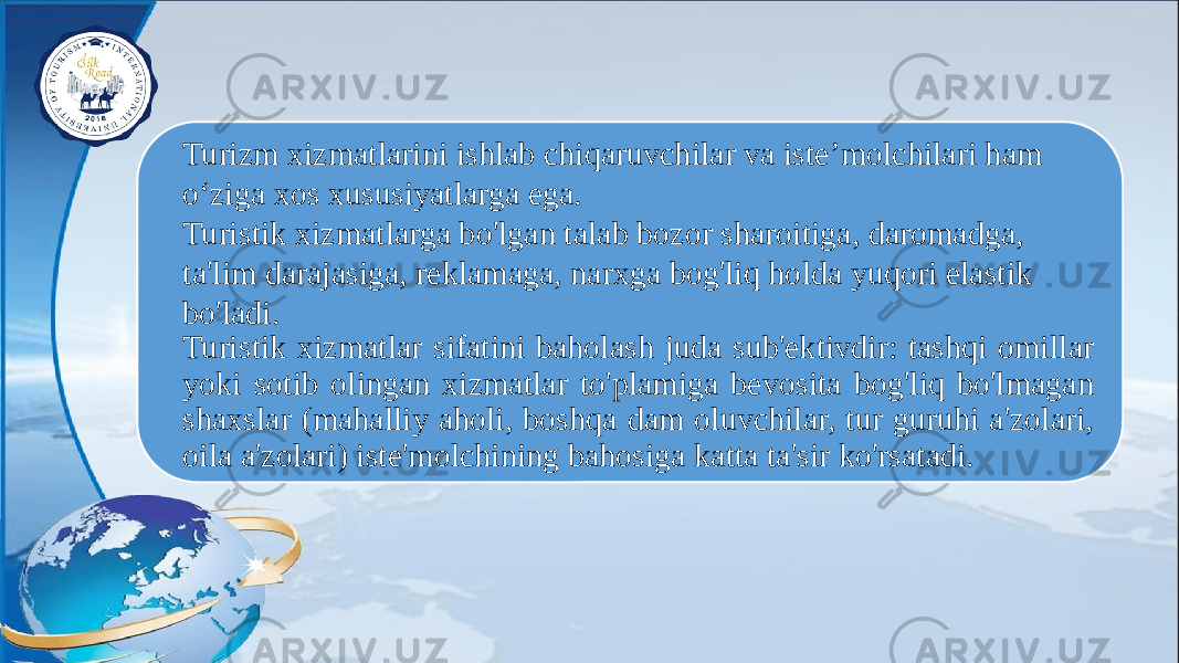 Turizm xizmatlarini ishlab chiqaruvchilar va iste’molchilari ham o‘ziga xos xususiyatlarga ega. Turistik xizmatlarga bo&#39;lgan talab bozor sharoitiga, daromadga, ta&#39;lim darajasiga, reklamaga, narxga bog&#39;liq holda yuqori elastik bo&#39;ladi. Turistik xizmatlar sifatini baholash juda sub&#39;ektivdir: tashqi omillar yoki sotib olingan xizmatlar to&#39;plamiga bevosita bog&#39;liq bo&#39;lmagan shaxslar (mahalliy aholi, boshqa dam oluvchilar, tur guruhi a&#39;zolari, oila a&#39;zolari) iste&#39;molchining bahosiga katta ta&#39;sir ko&#39;rsatadi. 