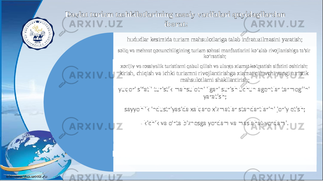 hududlar kesimida turizm mahsulotlariga talab infratuzilmasini yaratish; soliq va mehnat qonunchiligining turizm sohasi manfaatlarini ko‘zlab rivojlanishiga ta’sir ko‘rsatish; xorijiy va rossiyalik turistlarni qabul qilish va ularga xizmat ko‘rsatish sifatini oshirish; kirish, chiqish va ichki turizmni rivojlantirishga xizmat qiluvchi yangi turistik mahsulotlarni shakllantirish; yuqori sifatli turistik mahsulotni ilgari surish uchun agentlar tarmog‘ini yaratish; sayyohlik industriyasida xalqaro xizmatlar standartlarini joriy etish; - kichik va o&#39;rta biznesga yordam va maslahat yordami.Davlat turizm tashkilotlarining asosiy vazifalari quyidagilardan iborat: 