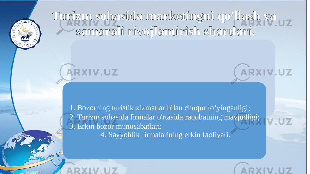 Turizm sohasida marketingni qo&#39;llash va samarali rivojlantirish shartlari. 1. Bozorning turistik xizmatlar bilan chuqur to‘yinganligi; 2. Turizm sohasida firmalar o&#39;rtasida raqobatning mavjudligi; 3. Erkin bozor munosabatlari; 4. Sayyohlik firmalarining erkin faoliyati. 