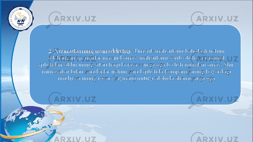 2. Xizmatlarning nomoddiyligi . Turistik mahsulotni baholash uchun o&#39;lchangan qiymatlar mavjud emas: mahsulotni sotib olish va iste&#39;mol qilishdan oldin uning sifati haqida tasavvurga ega bo&#39;lish mumkin emas. Shu munosabat bilan xaridorlar uchun xarid qilishda kompaniyaning bozordagi imidji va uning tovar (xizmati) nufuzi alohida ahamiyatga ega. 