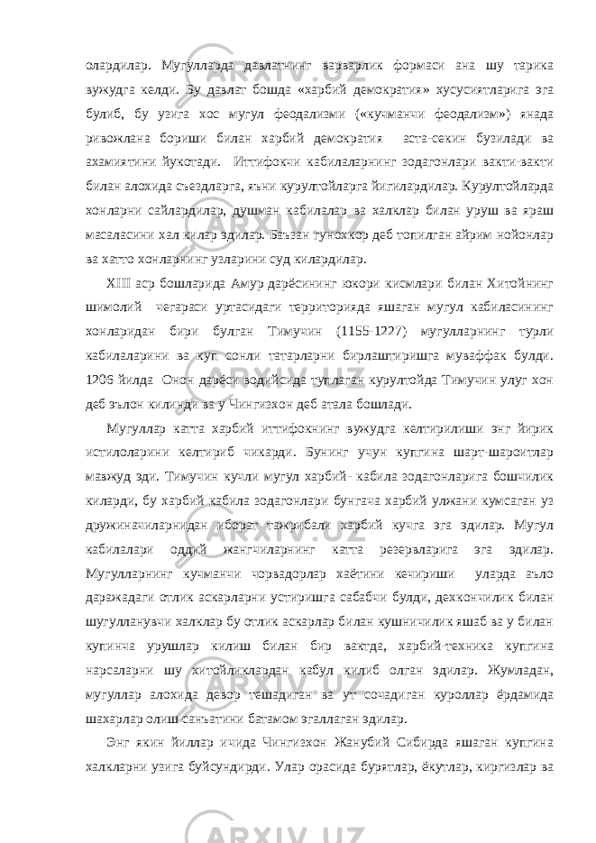 олардилар. Мугулларда давлатнинг варварлик формаси ана шу тарика вужудга келди. Бу давлат бошда «харбий демократия» хусусиятларига эга булиб, бу узига хос мугул феодализми («кучманчи феодализм») янада ривожлана бориши билан харбий демократия аста-секин бузилади ва ахамиятини йукотади. Иттифокчи кабилаларнинг зодагонлари вакти-вакти билан алохида съездларга, яъни курултойларга йигилардилар. Курултойларда хонларни сайлардилар, душман кабилалар ва халклар билан уруш ва яраш масаласини хал килар эдилар. Баъзан гунохкор деб топилган айрим нойонлар ва хатто хонларнинг узларини суд килардилар. XIII аср бошларида Амур дарёсининг юкори кисмлари билан Хитойнинг шимолий чегараси уртасидаги территорияда яшаган мугул кабиласининг хонларидан бири булган Тимучин (1155-1227) мугулларнинг турли кабилаларини ва куп сонли татарларни бирлаштиришга муваффак булди. 1206 йилда Онон дарёси водийсида туплаган курултойда Тимучин улуг хон деб эълон килинди ва у Чингизхон деб атала бошлади. Мугуллар катта харбий иттифокнинг вужудга келтирилиши энг йирик истилоларини келтириб чикарди. Бунинг учун купгина шарт-шароитлар мавжуд эди. Тимучин кучли мугул харбий- кабила зодагонларига бошчилик киларди, бу харбий кабила зодагонлари бунгача харбий улжани кумсаган уз дружиначиларнидан иборат тажрибали харбий кучга эга эдилар. Мугул кабилалари оддий жангчиларнинг катта резервларига эга эдилар. Мугулларнинг кучманчи чорвадорлар хаётини кечириши уларда аъло даражадаги отлик аскарларни устиришга сабабчи булди, дехкончилик билан шугулланувчи халклар бу отлик аскарлар билан кушничилик яшаб ва у билан купинча урушлар килиш билан бир вактда, харбий-техника купгина нарсаларни шу хитойликлардан кабул килиб олган эдилар. Жумладан, мугуллар алохида девор тешадиган ва ут сочадиган куроллар ёрдамида шахарлар олиш санъатини батамом эгаллаган эдилар. Энг якин йиллар ичида Чингизхон Жанубий Сибирда яшаган купгина халкларни узига буйсундирди. Улар орасида бурятлар, ёкутлар, киргизлар ва 