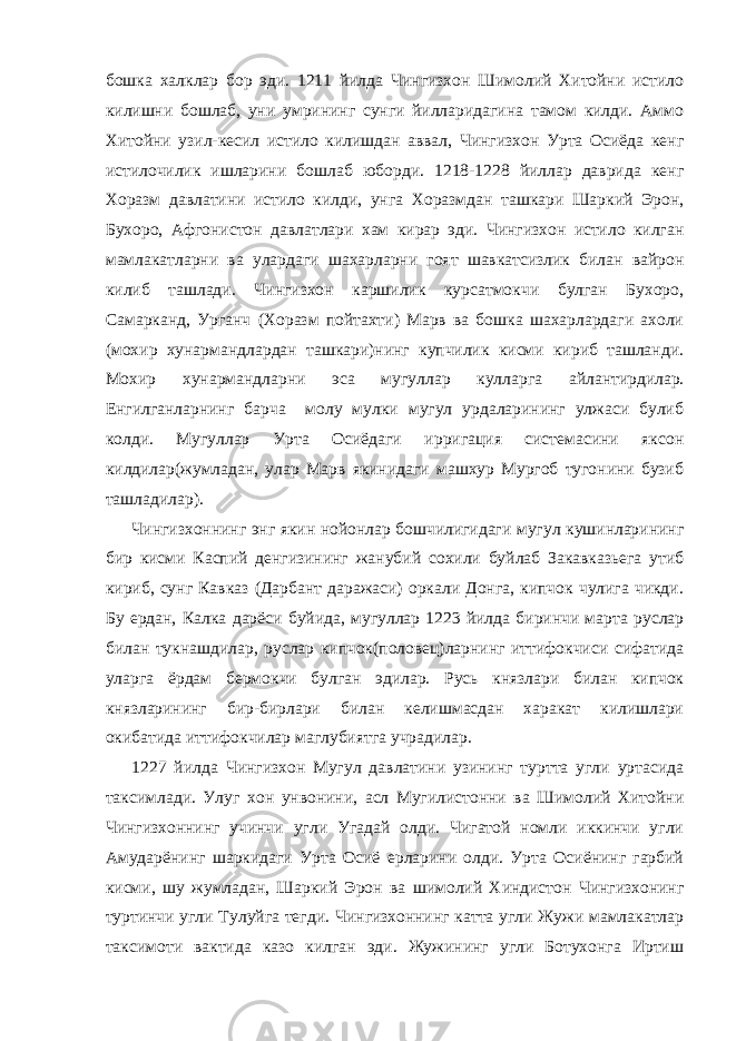 бошка халклар бор эди. 1211 йилда Чингизхон Шимолий Хитойни истило килишни бошлаб, уни умрининг сунги йилларидагина тамом килди. Аммо Хитойни узил-кесил истило килишдан аввал, Чингизхон Урта Осиёда кенг истилочилик ишларини бошлаб юборди. 1218-1228 йиллар даврида кенг Хоразм давлатини истило килди, унга Хоразмдан ташкари Шаркий Эрон, Бухоро, Афгонистон давлатлари хам кирар эди. Чингизхон истило килган мамлакатларни ва улардаги шахарларни гоят шавкатсизлик билан вайрон килиб ташлади. Чингизхон каршилик курсатмокчи булган Бухоро, Самарканд, Урганч (Хоразм пойтахти) Марв ва бошка шахарлардаги ахоли (мохир хунармандлардан ташкари)нинг купчилик кисми кириб ташланди. Мохир хунармандларни эса мугуллар кулларга айлантирдилар. Енгилганларнинг барча молу мулки мугул урдаларининг улжаси булиб колди. Мугуллар Урта Осиёдаги ирригация системасини яксон килдилар(жумладан, улар Марв якинидаги машхур Мургоб тугонини бузиб ташладилар). Чингизхоннинг энг якин нойонлар бошчилигидаги мугул кушинларининг бир кисми Каспий денгизининг жанубий сохили буйлаб Закавказьега утиб кириб, сунг Кавказ (Дарбант даражаси) оркали Донга, кипчок чулига чикди. Бу ердан, Калка дарёси буйида, мугуллар 1223 йилда биринчи марта руслар билан тукнашдилар, руслар кипчок(половец)ларнинг иттифокчиси сифатида уларга ёрдам бермокчи булган эдилар. Русь князлари билан кипчок князларининг бир-бирлари билан келишмасдан харакат килишлари окибатида иттифокчилар маглубиятга учрадилар. 1227 йилда Чингизхон Мугул давлатини узининг туртта угли уртасида таксимлади. Улуг хон унвонини, асл Мугилистонни ва Шимолий Хитойни Чингизхоннинг учинчи угли Угадай олди. Чигатой номли иккинчи угли Амударёнинг шаркидаги Урта Осиё ерларини олди. Урта Осиёнинг гарбий кисми, шу жумладан, Шаркий Эрон ва шимолий Хиндистон Чингизхонинг туртинчи угли Тулуйга тегди. Чингизхоннинг катта угли Жужи мамлакатлар таксимоти вактида казо килган эди. Жужининг угли Ботухонга Иртиш 