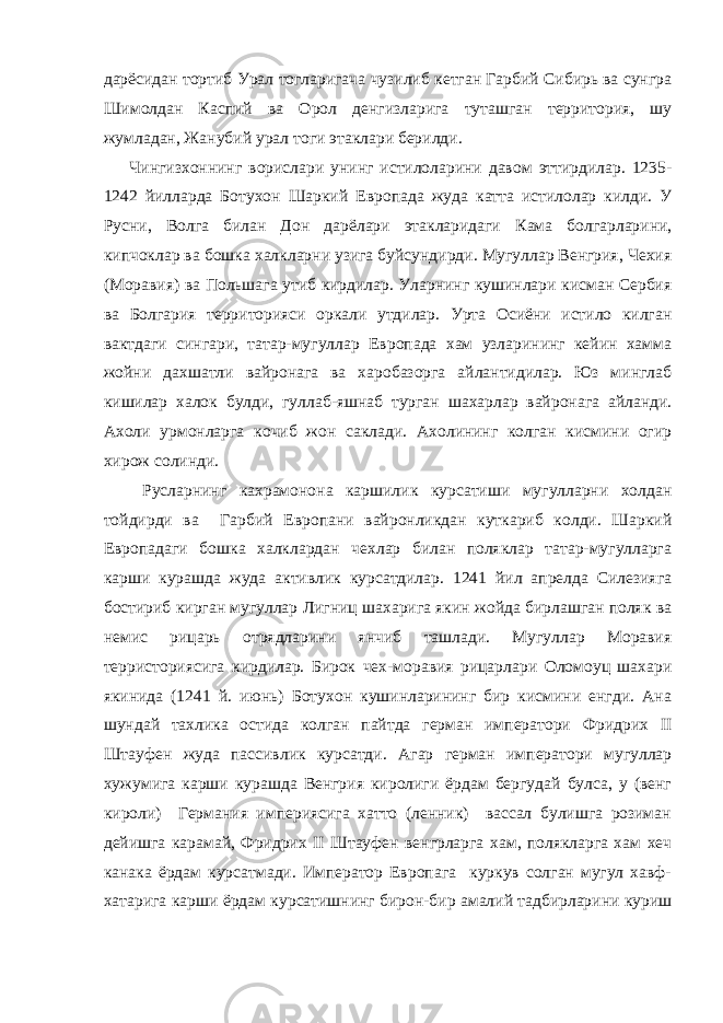 дарёсидан тортиб Урал тогларигача чузилиб кетган Гарбий Сибирь ва сунгра Шимолдан Каспий ва Орол денгизларига туташган территория, шу жумладан, Жанубий урал тоги этаклари берилди. Чингизхоннинг ворислари унинг истилоларини давом эттирдилар. 1235- 1242 йилларда Ботухон Шаркий Европада жуда катта истилолар килди. У Русни, Волга билан Дон дарёлари этакларидаги Кама болгарларини, кипчоклар ва бошка халкларни узига буйсундирди. Мугуллар Венгрия, Чехия (Моравия) ва Польшага утиб кирдилар. Уларнинг кушинлари кисман Сербия ва Болгария территорияси оркали утдилар. Урта Осиёни истило килган вактдаги сингари, татар-мугуллар Европада хам узларининг кейин хамма жойни дахшатли вайронага ва харобазорга айлантидилар. Юз минглаб кишилар халок булди, гуллаб-яшнаб турган шахарлар вайронага айланди. Ахоли урмонларга кочиб жон саклади. Ахолининг колган кисмини огир хирож солинди. Русларнинг кахрамонона каршилик курсатиши мугулларни холдан тойдирди ва Гарбий Европани вайронликдан куткариб колди. Шаркий Европадаги бошка халклардан чехлар билан поляклар татар-мугулларга карши курашда жуда активлик курсатдилар. 1241 йил апрелда Силезияга бостириб кирган мугуллар Лигниц шахарига якин жойда бирлашган поляк ва немис рицарь отрядларини янчиб ташлади. Мугуллар Моравия терристориясига кирдилар. Бирок чех-моравия рицарлари Оломоуц шахари якинида (1241 й. июнь) Ботухон кушинларининг бир кисмини енгди. Ана шундай тахлика остида колган пайтда герман императори Фридрих II Штауфен жуда пассивлик курсатди. Агар герман императори мугуллар хужумига карши курашда Венгрия киролиги ёрдам бергудай булса, у (венг кироли) Германия империясига хатто (ленник) вассал булишга розиман дейишга карамай, Фридрих II Штауфен венгрларга хам, полякларга хам хеч канака ёрдам курсатмади. Император Европага куркув солган мугул хавф- хатарига карши ёрдам курсатишнинг бирон-бир амалий тадбирларини куриш 