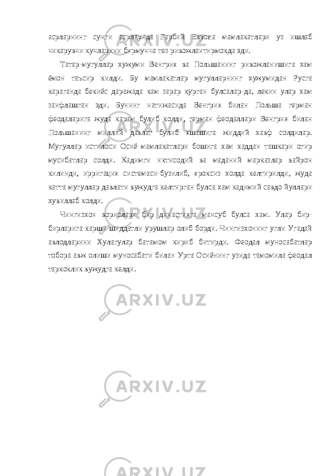 асрларнинг сунги асрларида Гарбий Европа мамлакатлари уз ишлаб чикарувчи кучларини бирмунча тез ривожлантирмокда эди. Татар-мугуллар хужуми Венгрия ва Польшанинг ривожланишига хам ёмон таъсир килди. Бу мамлакатлар мугулларнинг хужумидан Русга караганда бекиёс даражада кам зарар курган булсалар-да, лекин улар хам заифлашган эди. Бунинг натижасида Венгрия билан Польша герман феодаларига жуда карам булиб колди, герман феодаллари Венгрия билан Польшанинг миллий давлат булиб яшашига жиддий хавф солдилар. Мугуллар истилоси Осиё мамлакатлари бошига хам хаддан ташкари огир мусибатлар солди. Кадимги иктисодий ва маданий марказлар вайрон килинди, ирригация системаси-бузилиб, яроксиз холда келтирилди, жуда катта мугуллар давлати вужудга келтирган булса хам кадимий савдо йуллари хувиллаб колди. Чингизхон ворислари бир династияга мансуб булса хам. Улар бир- бирларига карши шиддатли урушлар олиб борди. Чингизхонинг угли Угадай авлодларини Хулагулар батамом кириб битирди. Феодал муносабатлар тобора авж олиши муносабати билан Урта Осиёнинг узида тамомила феодал таркоклик вужудга келди. 