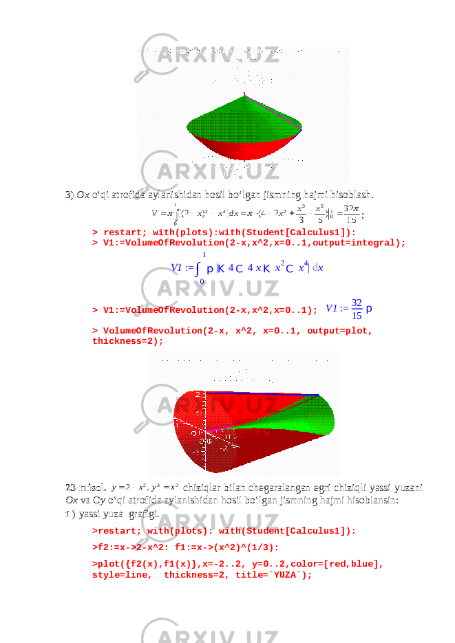 3) Ox o‘qi atrofida aylanishidan hosil bo‘lgan jismning hajmi hisoblash.15 32 )5 3 2 4( ] ) 2[( 10 5 3 2 1 0 4 2              x x x dx x x V ; > restart; with(plots):with(Student[Calculus1]): > V1:=VolumeOfRevolution(2-x,x^2,x=0..1,output=integral); > V1:=VolumeOfRevolution(2-x,x^2,x=0..1); V1 := 32 15 p > VolumeOfRevolution(2-x, x^2, x=0..1, output=plot, thickness=2); 23- misol . 2 3 2, 2 x y x y    chiziqlar bilan chegaralangan egri chiziqli yassi yuzani Ox va O y o ‘ qi atrofida aylanishidan hosil bo ‘ lgan jismning hajmi hisoblansin : 1) yassi yuza grafigi. >restart; with(plots): with(Student[Calculus1]): >f2:=x->2-x^2: f1:=x->(x^2)^(1/3): >plot({f2(x),f1(x)},x=-2..2, y=0..2,color=[red,blue], style=line, thickness=2, title=`YUZA`); V1 := ∫ 0 1 p | K 4 C 4 x K x 2 C x 4 | d x 