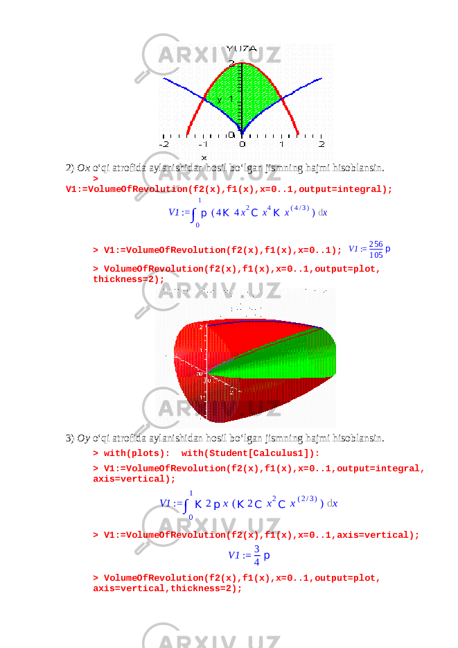 2) Ox o‘qi atrofida aylanishidan hosil bo‘lgan jismning hajmi hisoblansin. > V1:=VolumeOfRevolution(f2(x),f1(x),x=0..1,output=integral); > V1:=VolumeOfRevolution(f2(x),f1(x),x=0..1);V1 := 256 105 p > VolumeOfRevolution(f2(x),f1(x),x=0..1,output=plot, thickness=2); 3) Oy o‘qi atrofida aylanishidan hosil bo‘lgan jismning hajmi hisoblansin. > with(plots): with(Student[Calculus1]): > V1:=VolumeOfRevolution(f2(x),f1(x),x=0..1,output=integral, axis=vertical); > V1:=VolumeOfRevolution(f2(x),f1(x),x=0..1,axis=vertical); V1 := 3 4 p > VolumeOfRevolution(f2(x),f1(x),x=0..1,output=plot, axis=vertical,thickness=2); V1 := ∫ 0 1 p ( 4 K 4 x 2 C x 4 K x ( 4 / 3 ) ) d x V1 := ∫ 0 1 K 2 p x ( K 2 C x 2 C x ( 2 / 3 ) ) d x 