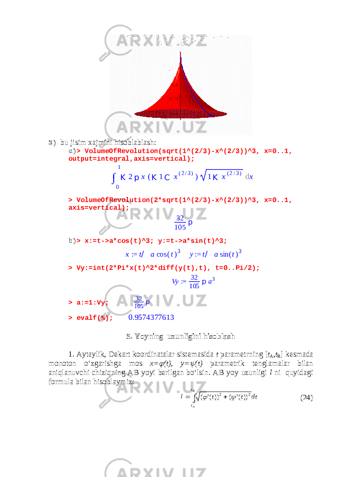 3) bu jisim xajmini hisoblablash: a) > VolumeOfRevolution(sqrt(1^(2/3)-x^(2/3))^3, x=0..1, output=integral,axis=vertical); > VolumeOfRevolution(2*sqrt(1^(2/3)-x^(2/3))^3, x=0..1, axis=vertical); 32 105 p b) > x:=t->a*cos(t)^3; y:=t->a*sin(t)^3;x := t/ a cos (t)3 y:= t/ a sin (t)3 > Vy:=int(2*Pi*x(t)^2*diff(y(t),t), t=0..Pi/2); Vy := 32 105 p a3 > a:=1:Vy; 32 105 p > evalf(%); 0.9574377613 5. Yoyning uzunligini hisoblash 1. Aytaylik, Dekart koordinatalar sistemasida t parametrning [ t A , t B ] kesmada monoton o‘zgarishga mos x=  (t), y=  (t) parametrik tenglamalar bilan aniqlanuvchi chiziqning AB yoyi berilgan bo‘lsin. AB yoy uzunligi l ni quyidagi formula bilan hisoblaymiz : dt t t l B A t t   2 2 ))(&#39; ( ))(&#39; (   (24)∫ 0 1 K 2 p x ( K 1 C x ( 2 / 3 ) ) 1 K x ( 2 / 3 ) d x 