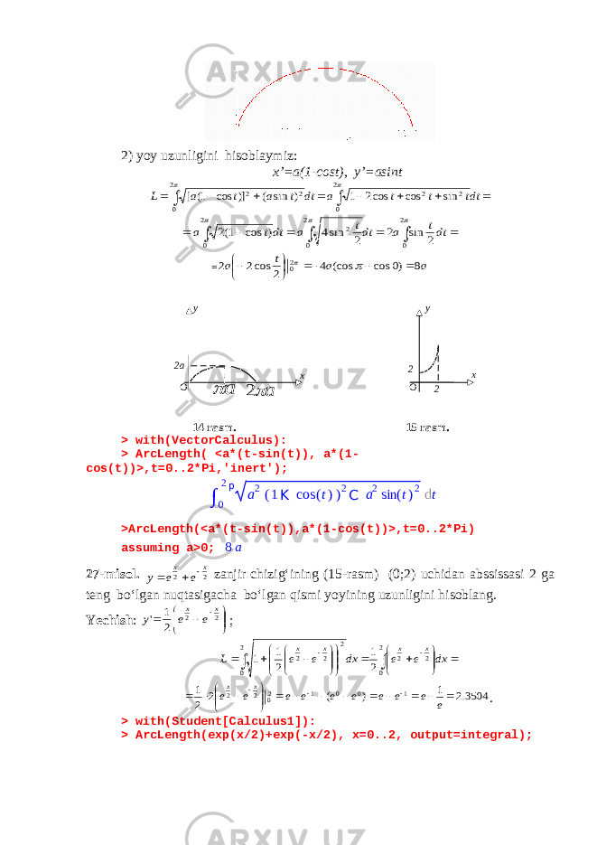 2) yoy uzunligini hisoblaymiz: x’=a(1-cost), y’=asint          dtt t t a dt t a t a L   2 0 2 2 2 0 2 2 sin cos cos2 1 ) sin ( )] cos 1( [            2 0 2 0 2 2 0 2 sin 2 2 sin4 ) cos 1(2 dtt a dtt a dtt a = a a t a 8 )0 cos (cos 4 2 cos2 2 20          14 rasm. 15 rasm. > with(VectorCalculus): > ArcLength( <a*(t-sin(t)), a*(1- cos(t))>,t=0..2*Pi,&#39;inert&#39;); >ArcLength(<a*(t-sin(t)),a*(1-cos(t))>,t=0..2*Pi) assuming a>0; 8 a 27-misol. 2 2 x x e e y    zanjir chizig‘ining (15-rasm) (0;2) uchidan abssissasi 2 ga teng bo‘lgan nuqtasigacha bo‘lgan qismi yoyining uzunligini hisoblang. Yechish :         2 2 2 1 &#39; x x e e y ;                             dx e e dx e e L x x x x 2 0 2 2 2 0 2 2 2 2 1 2 1 1 3504.2 1 ) ( 2 2 1 1 0 0 1 20 2 2                      e e e e e e e e e e x x . > with(Student[Calculus1]): > ArcLength(exp(x/2)+exp(-x/2), x=0..2, output=integral); 2a O xy a  a 2 O xy 2 2 ∫ 0 2 p a 2 ( 1 K cos ( t ) ) 2 C a 2 sin ( t ) 2 d t 