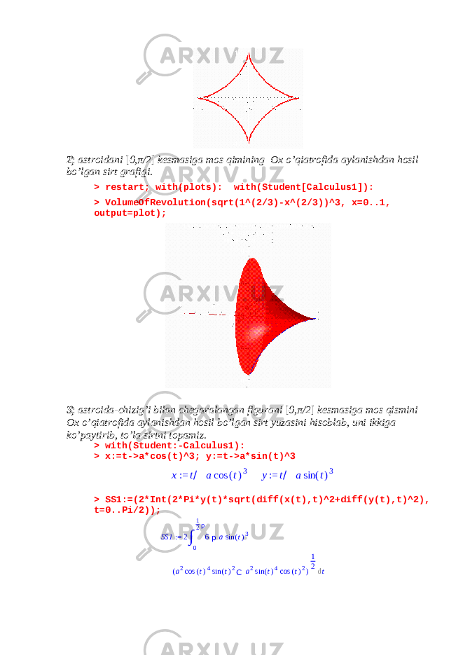 2) astroidani [ 0, π /2 ] kesmasiga mos qimining Ox o’qiatrofida aylanishdan hosil bo’lgan sirt grafigi . > restart; with(plots): with(Student[Calculus1]): > VolumeOfRevolution(sqrt(1^(2/3)-x^(2/3))^3, x=0..1, output=plot); 3) astroida-chizig’i bilan chegaralangan figurani [ 0, π /2 ] kesmasiga mos qismini Ox o’qiatrofida aylanishdan hosil bo’lgan sirt yuzasini hisoblab, uni ikkiga ko’paytirib, to’la sirtni topamiz. > with(Student:-Calculus1): > x:=t->a*cos(t)^3; y:=t->a*sin(t)^3x := t/ a cos (t)3 y:= t/ a sin (t)3 > SS1:=(2*Int(2*Pi*y(t)*sqrt(diff(x(t),t)^2+diff(y(t),t)^2), t=0..Pi/2)); SS1 := 2 ∫ 0 1 2 p 6 p a sin ( t ) 3 ( a 2 cos ( t ) 4 sin ( t ) 2 C a 2 sin ( t ) 4 cos ( t ) 2 ) 1 2 d t 