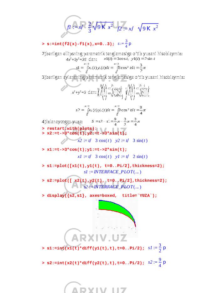 f1 := x/ 2 3 9 K x2 f2 := x/ 9 K x2> s:=int(f2(x)-f1(x),x=0..3); s:= 3 4 p 2)berilgan ellipsning parametrik tenglamasiga o’tib yuzani hisoblaymiz: 4x 2 +9y 2 =36 dan: t t y t t x sin2 )(1 , cos3 )(1      2 3 cos6 )( )( 1 2/ 0 2 2/ 0 &#39;1 1      dtt dtt y t x s 3)berilgan aylananing parametrik tenglamasiga o’tib yuzani hisoblaymiz: x 2 +y 2 =9 dan: t t y t t x sin3 )(2 , cos3 )(2      4 9 cos9 )( )( 2 2/ 0 2 2/ 0 &#39;2 2      dtt dtt y t x s 4)Izlanayotgan yuza:    4 3 2 3 4 9 1 2      s s S > restart;with(plots): > x2:=t->3*cos(t);y2:=t->3*sin(t); x2 := t/ 3 cos (t) y2 := t/ 3 sin (t) > x1:=t->3*cos(t);y1:=t->2*sin(t); x1 := t/ 3 cos (t) y1 := t/ 2 sin (t) > s1:=plot([x1(t),y1(t), t=0..Pi/2],thickness=2); s1 := INTERFACE_PLOT (... ) > s2:=plot([ x2(t),y2(t), t=0..Pi/2],thickness=2); s2 := INTERFACE_PLOT (... ) > display({s2,s1}, axes=boxed, title=`YUZA`); > s1:=int(x1(t)*diff(y1(t),t),t=0..Pi/2); s1 := 3 2 p > s2:=int(x2(t)*diff(y2(t),t),t=0..Pi/2); s2 := 9 4 p 