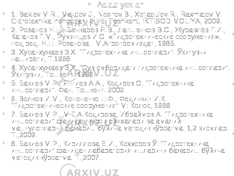 • Adabiyotlar: • 1. Bakiev M.R., Majidov J., Nosirov B., Xo’jaqulov R., Raxmatov M. Gidrotexnika inshootlari. 2-jild. Toshkent, IKTISOD-MOLIYA, 2009. • 2. Розанов Н.П., Бочкарёв Я.В., Лапшенков В.С., Журавлёв Г.И., Каганов Г.М., Румянцев И.С. «Гидротехнические сооружения», под ред. Н.П. Розанова - М.Агропромиздат, 1985. • 3. Хусанхужаев З.Х. “ Гидротехника иншоотлари ” . Ўқитувчи- наширёти, Т.1968 • 4 . Хусанхужаев З.Х. “Сув омборидаги гидротехника иншоотлари”. Ўқитувчи, Тошкент. 1986. • 5 . Бакиев М.Р., Янгиев А.А., Кодиров О, “ Гидротехника иншоотлари ” . Фан. Тошкент. 2002. • 6 . Волков И.М., Кононенко П.Ф., Федичкин И.К. “ Гидротехнические сооружения ” М: Колос, 1968 • 7. Бакиев М.Р., М-Г.А.Кодирова, Ибраймов А. “Гидротехника иншоотлари” фанидан курс лойихалари ва амалий машғулотларни бажариш бўйича методик кўрсатма. 1,2 қисмлар. Т.,2009. • 8. Бакиев М.Р., Кириллова Е.И., Коххоров Ў. “Гидротехника иншоотлари” фанидан лабаратория ишларини бажариш бўйича методик кўрсатма. Т.,2007. 