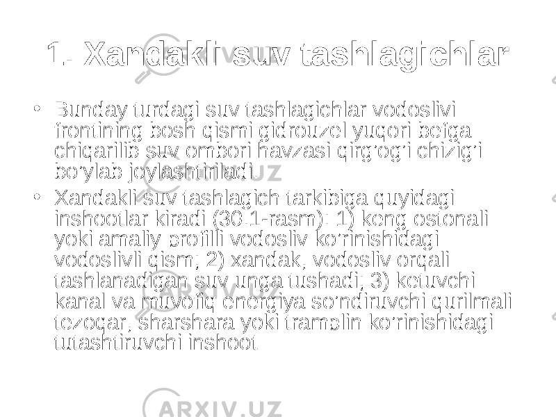 1. Xandakli suv tashlagichlar • Bunday turdagi suv tashlagichlar vodoslivi frontining bosh qismi gidrouzel yuqori befga chiqarilib suv ombori havzasi qirg’og’i chizig’i bo’ylab joylashtiriladi. • Xandakli suv tashlagich tarkibiga quyidagi inshootlar kiradi (30.1-rasm): 1) keng ostonali yoki amaliy profilli vodosliv ko’rinishidagi vodoslivli qism; 2) xandak, vodosliv orqali tashlanadigan suv unga tushadi; 3) ketuvchi kanal va muvofiq energiya so’ndiruvchi qurilmali tezoqar, sharshara yoki tramplin ko’rinishidagi tutashtiruvchi inshoot 